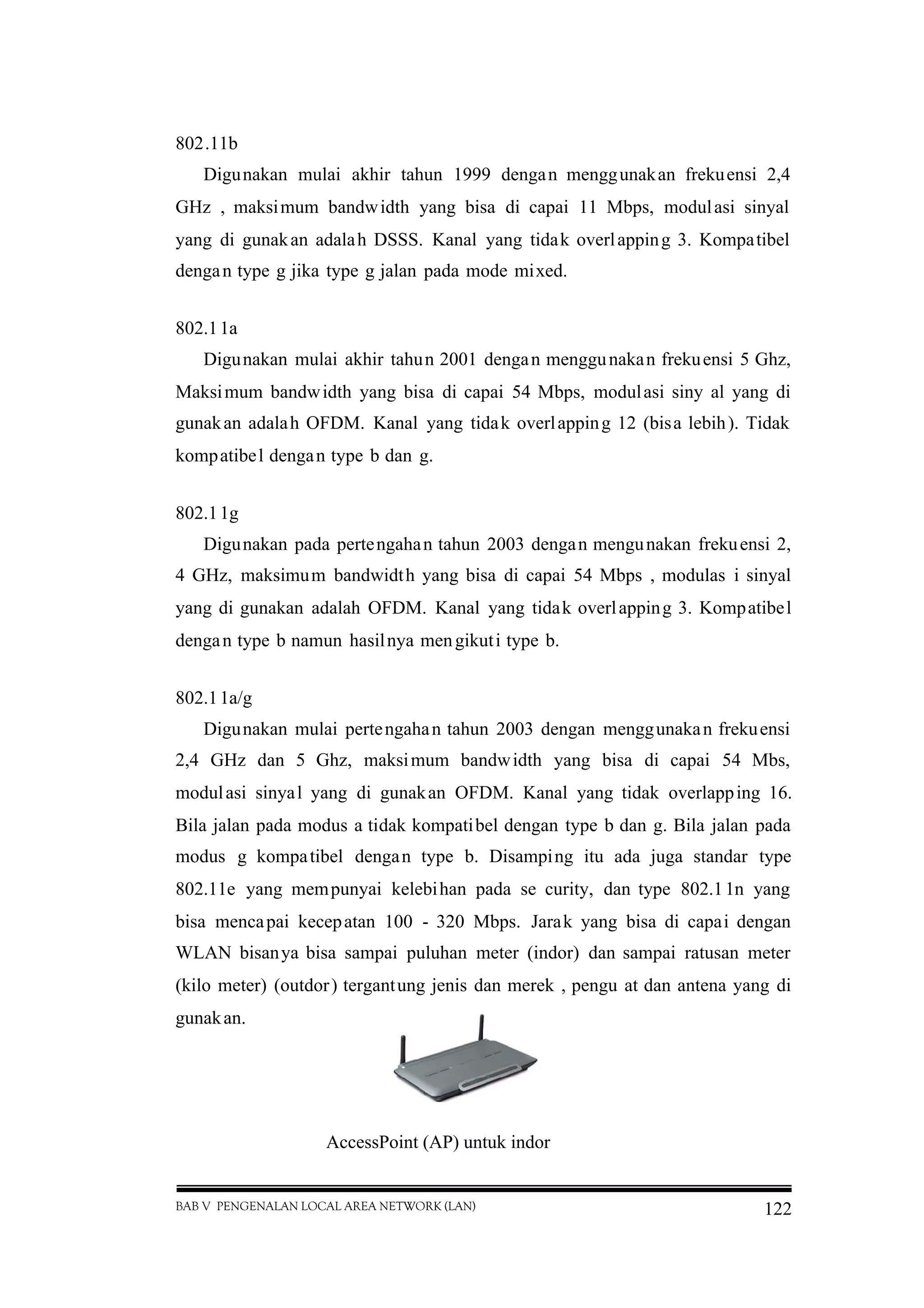 BAB V PENGENALAN LOCAL AREA NETWORK (LAN) 122
802.11b
Digunakan mulai akhir tahun 1999 dengan menggunakan frekuensi 2,4
GHz , maksimum bandwidth yang bisa di capai 11 Mbps, modulasi sinyal
yang di gunakan adalah DSSS. Kanal yang tidak overlapping 3. Kompatibel
dengan type g jika type g jalan pada mode mixed.
802.11a
Digunakan mulai akhir tahun 2001 dengan menggunakan frekuensi 5 Ghz,
Maksimum bandwidth yang bisa di capai 54 Mbps, modulasi siny al yang di
gunakan adalah OFDM. Kanal yang tidak overlapping 12 (bisa lebih). Tidak
kompatibel dengan type b dan g.
802.11g
Digunakan pada pertengahan tahun 2003 dengan mengunakan frekuensi 2,
4 GHz, maksimum bandwidth yang bisa di capai 54 Mbps , modulas i sinyal
yang di gunakan adalah OFDM. Kanal yang tidak overlapping 3. Kompatibel
dengan type b namun hasilnya mengikuti type b.
802.11a/g
Digunakan mulai pertengahan tahun 2003 dengan menggunakan frekuensi
2,4 GHz dan 5 Ghz, maksimum bandwidth yang bisa di capai 54 Mbs,
modulasi sinyal yang di gunakan OFDM. Kanal yang tidak overlapping 16.
Bila jalan pada modus a tidak kompatibel dengan type b dan g. Bila jalan pada
modus g kompatibel dengan type b. Disamping itu ada juga standar type
802.11e yang mempunyai kelebihan pada se curity, dan type 802.11n yang
bisa mencapai kecepatan 100 - 320 Mbps. Jarak yang bisa di capai dengan
WLAN bisanya bisa sampai puluhan meter (indor) dan sampai ratusan meter
(kilo meter) (outdor) tergantung jenis dan merek , pengu at dan antena yang di
gunakan.
AccessPoint (AP) untuk indor
 
