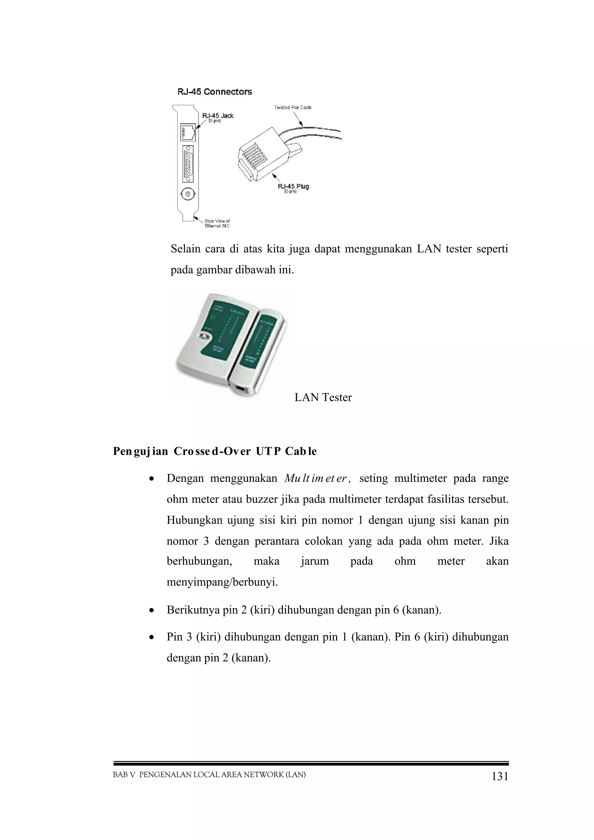 BAB V PENGENALAN LOCAL AREA NETWORK (LAN) 131
Selain cara di atas kita juga dapat menggunakan LAN tester seperti
pada gambar dibawah ini.
LAN Tester
Pengujian Crossed-Over UTP Cable
 Dengan menggunakan Mu lt im et er , seting multimeter pada range
ohm meter atau buzzer jika pada multimeter terdapat fasilitas tersebut.
Hubungkan ujung sisi kiri pin nomor 1 dengan ujung sisi kanan pin
nomor 3 dengan perantara colokan yang ada pada ohm meter. Jika
berhubungan, maka jarum pada ohm meter akan
menyimpang/berbunyi.
 Berikutnya pin 2 (kiri) dihubungan dengan pin 6 (kanan).
 Pin 3 (kiri) dihubungan dengan pin 1 (kanan). Pin 6 (kiri) dihubungan
dengan pin 2 (kanan).
 