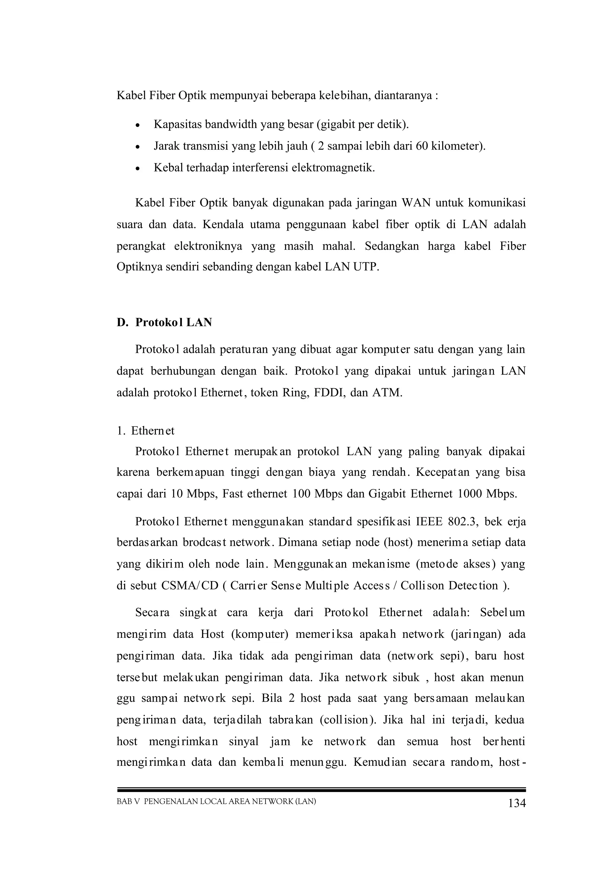 BAB V PENGENALAN LOCAL AREA NETWORK (LAN) 134
Kabel Fiber Optik mempunyai beberapa kelebihan, diantaranya :
 Kapasitas bandwidth yang besar (gigabit per detik).
 Jarak transmisi yang lebih jauh ( 2 sampai lebih dari 60 kilometer).
 Kebal terhadap interferensi elektromagnetik.
Kabel Fiber Optik banyak digunakan pada jaringan WAN untuk komunikasi
suara dan data. Kendala utama penggunaan kabel fiber optik di LAN adalah
perangkat elektroniknya yang masih mahal. Sedangkan harga kabel Fiber
Optiknya sendiri sebanding dengan kabel LAN UTP.
D. Protokol LAN
Protokol adalah peraturan yang dibuat agar komputer satu dengan yang lain
dapat berhubungan dengan baik. Protokol yang dipakai untuk jaringan LAN
adalah protokol Ethernet, token Ring, FDDI, dan ATM.
1. Ethernet
Protokol Ethernet merupak an protokol LAN yang paling banyak dipakai
karena berkemapuan tinggi dengan biaya yang rendah. Kecepatan yang bisa
capai dari 10 Mbps, Fast ethernet 100 Mbps dan Gigabit Ethernet 1000 Mbps.
Protokol Ethernet menggunakan standard spesifikasi IEEE 802.3, bek erja
berdasarkan brodcast network. Dimana setiap node (host) menerima setiap data
yang dikirim oleh node lain. Menggunakan mekanisme (metode akses) yang
di sebut CSMA/CD ( Carrier Sense Multiple Access / Collison Detection ).
Secara singkat cara kerja dari Protokol Ethernet adalah: Sebelum
mengirim data Host (komputer) memeriksa apakah network (jaringan) ada
pengiriman data. Jika tidak ada pengiriman data (network sepi), baru host
tersebut melakukan pengiriman data. Jika network sibuk , host akan menun
ggu sampai network sepi. Bila 2 host pada saat yang bersamaan melaukan
pengiriman data, terjadilah tabrakan (collision). Jika hal ini terjadi, kedua
host mengirimkan sinyal jam ke network dan semua host berhenti
mengirimkan data dan kembali menunggu. Kemudian secara random, host -
 