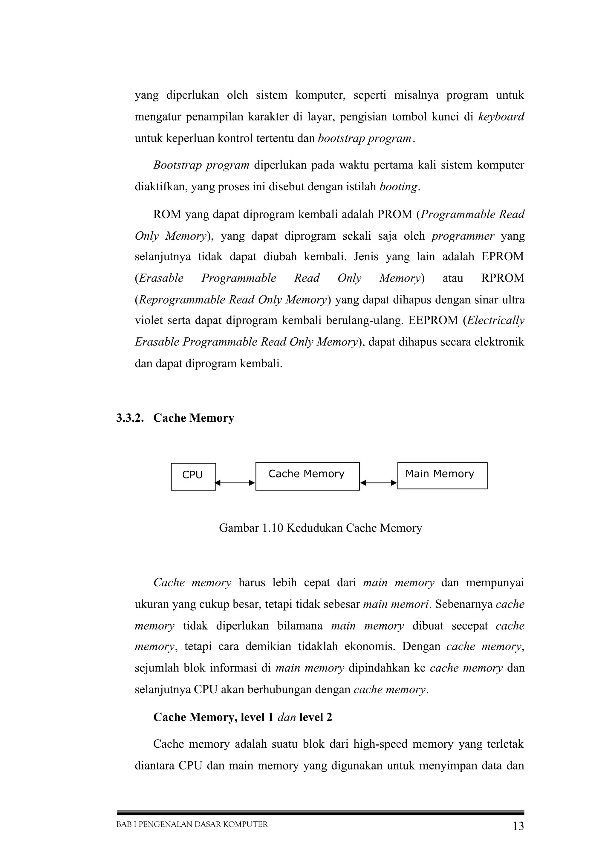 BAB I PENGENALAN DASAR KOMPUTER 13
yang diperlukan oleh sistem komputer, seperti misalnya program untuk
mengatur penampilan karakter di layar, pengisian tombol kunci di keyboard
untuk keperluan kontrol tertentu dan bootstrap program.
Bootstrap program diperlukan pada waktu pertama kali sistem komputer
diaktifkan, yang proses ini disebut dengan istilah booting.
ROM yang dapat diprogram kembali adalah PROM (Programmable Read
Only Memory), yang dapat diprogram sekali saja oleh programmer yang
selanjutnya tidak dapat diubah kembali. Jenis yang lain adalah EPROM
(Erasable Programmable Read Only Memory) atau RPROM
(Reprogrammable Read Only Memory) yang dapat dihapus dengan sinar ultra
violet serta dapat diprogram kembali berulang-ulang. EEPROM (Electrically
Erasable Programmable Read Only Memory), dapat dihapus secara elektronik
dan dapat diprogram kembali.
3.3.2. Cache Memory
Gambar 1.10 Kedudukan Cache Memory
Cache memory harus lebih cepat dari main memory dan mempunyai
ukuran yang cukup besar, tetapi tidak sebesar main memori. Sebenarnya cache
memory tidak diperlukan bilamana main memory dibuat secepat cache
memory, tetapi cara demikian tidaklah ekonomis. Dengan cache memory,
sejumlah blok informasi di main memory dipindahkan ke cache memory dan
selanjutnya CPU akan berhubungan dengan cache memory.
Cache Memory, level 1 dan level 2
Cache memory adalah suatu blok dari high-speed memory yang terletak
diantara CPU dan main memory yang digunakan untuk menyimpan data dan
CPU Cache Memory Main Memory
 