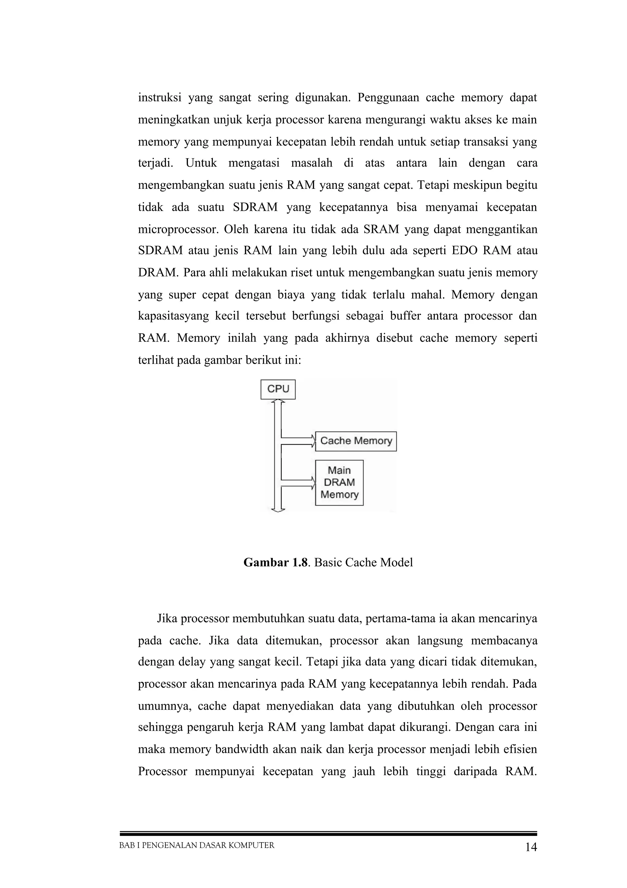 BAB I PENGENALAN DASAR KOMPUTER 14
instruksi yang sangat sering digunakan. Penggunaan cache memory dapat
meningkatkan unjuk kerja processor karena mengurangi waktu akses ke main
memory yang mempunyai kecepatan lebih rendah untuk setiap transaksi yang
terjadi. Untuk mengatasi masalah di atas antara lain dengan cara
mengembangkan suatu jenis RAM yang sangat cepat. Tetapi meskipun begitu
tidak ada suatu SDRAM yang kecepatannya bisa menyamai kecepatan
microprocessor. Oleh karena itu tidak ada SRAM yang dapat menggantikan
SDRAM atau jenis RAM lain yang lebih dulu ada seperti EDO RAM atau
DRAM. Para ahli melakukan riset untuk mengembangkan suatu jenis memory
yang super cepat dengan biaya yang tidak terlalu mahal. Memory dengan
kapasitasyang kecil tersebut berfungsi sebagai buffer antara processor dan
RAM. Memory inilah yang pada akhirnya disebut cache memory seperti
terlihat pada gambar berikut ini:
Gambar 1.8. Basic Cache Model
Jika processor membutuhkan suatu data, pertama-tama ia akan mencarinya
pada cache. Jika data ditemukan, processor akan langsung membacanya
dengan delay yang sangat kecil. Tetapi jika data yang dicari tidak ditemukan,
processor akan mencarinya pada RAM yang kecepatannya lebih rendah. Pada
umumnya, cache dapat menyediakan data yang dibutuhkan oleh processor
sehingga pengaruh kerja RAM yang lambat dapat dikurangi. Dengan cara ini
maka memory bandwidth akan naik dan kerja processor menjadi lebih efisien
Processor mempunyai kecepatan yang jauh lebih tinggi daripada RAM.
 