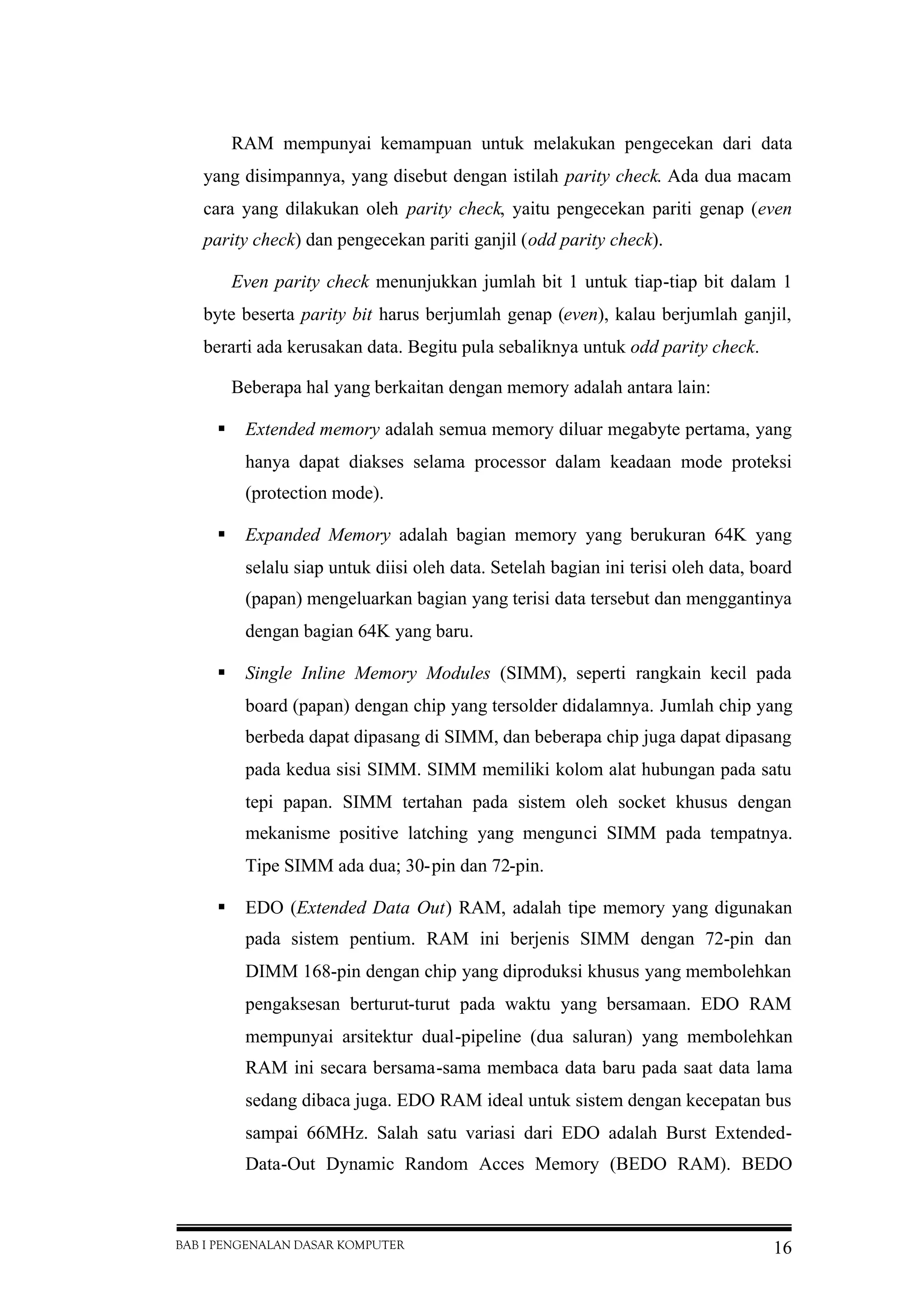 BAB I PENGENALAN DASAR KOMPUTER 16
RAM mempunyai kemampuan untuk melakukan pengecekan dari data
yang disimpannya, yang disebut dengan istilah parity check. Ada dua macam
cara yang dilakukan oleh parity check, yaitu pengecekan pariti genap (even
parity check) dan pengecekan pariti ganjil (odd parity check).
Even parity check menunjukkan jumlah bit 1 untuk tiap-tiap bit dalam 1
byte beserta parity bit harus berjumlah genap (even), kalau berjumlah ganjil,
berarti ada kerusakan data. Begitu pula sebaliknya untuk odd parity check.
Beberapa hal yang berkaitan dengan memory adalah antara lain:
 Extended memory adalah semua memory diluar megabyte pertama, yang
hanya dapat diakses selama processor dalam keadaan mode proteksi
(protection mode).
 Expanded Memory adalah bagian memory yang berukuran 64K yang
selalu siap untuk diisi oleh data. Setelah bagian ini terisi oleh data, board
(papan) mengeluarkan bagian yang terisi data tersebut dan menggantinya
dengan bagian 64K yang baru.
 Single Inline Memory Modules (SIMM), seperti rangkain kecil pada
board (papan) dengan chip yang tersolder didalamnya. Jumlah chip yang
berbeda dapat dipasang di SIMM, dan beberapa chip juga dapat dipasang
pada kedua sisi SIMM. SIMM memiliki kolom alat hubungan pada satu
tepi papan. SIMM tertahan pada sistem oleh socket khusus dengan
mekanisme positive latching yang mengunci SIMM pada tempatnya.
Tipe SIMM ada dua; 30-pin dan 72-pin.
 EDO (Extended Data Out) RAM, adalah tipe memory yang digunakan
pada sistem pentium. RAM ini berjenis SIMM dengan 72-pin dan
DIMM 168-pin dengan chip yang diproduksi khusus yang membolehkan
pengaksesan berturut-turut pada waktu yang bersamaan. EDO RAM
mempunyai arsitektur dual-pipeline (dua saluran) yang membolehkan
RAM ini secara bersama-sama membaca data baru pada saat data lama
sedang dibaca juga. EDO RAM ideal untuk sistem dengan kecepatan bus
sampai 66MHz. Salah satu variasi dari EDO adalah Burst Extended-
Data-Out Dynamic Random Acces Memory (BEDO RAM). BEDO
 