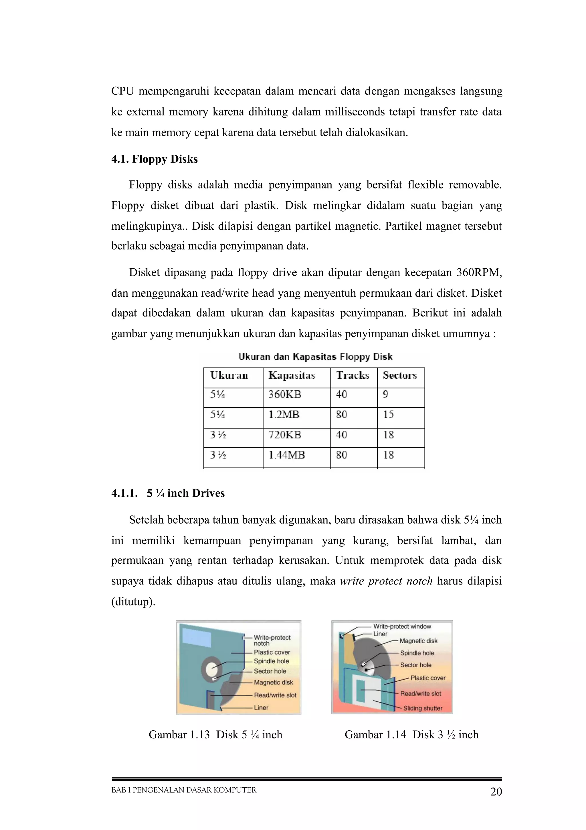 BAB I PENGENALAN DASAR KOMPUTER 20
CPU mempengaruhi kecepatan dalam mencari data dengan mengakses langsung
ke external memory karena dihitung dalam milliseconds tetapi transfer rate data
ke main memory cepat karena data tersebut telah dialokasikan.
4.1. Floppy Disks
Floppy disks adalah media penyimpanan yang bersifat flexible removable.
Floppy disket dibuat dari plastik. Disk melingkar didalam suatu bagian yang
melingkupinya.. Disk dilapisi dengan partikel magnetic. Partikel magnet tersebut
berlaku sebagai media penyimpanan data.
Disket dipasang pada floppy drive akan diputar dengan kecepatan 360RPM,
dan menggunakan read/write head yang menyentuh permukaan dari disket. Disket
dapat dibedakan dalam ukuran dan kapasitas penyimpanan. Berikut ini adalah
gambar yang menunjukkan ukuran dan kapasitas penyimpanan disket umumnya :
4.1.1. 5 ¼ inch Drives
Setelah beberapa tahun banyak digunakan, baru dirasakan bahwa disk 5¼ inch
ini memiliki kemampuan penyimpanan yang kurang, bersifat lambat, dan
permukaan yang rentan terhadap kerusakan. Untuk memprotek data pada disk
supaya tidak dihapus atau ditulis ulang, maka write protect notch harus dilapisi
(ditutup).
Gambar 1.13 Disk 5 ¼ inch Gambar 1.14 Disk 3 ½ inch
 