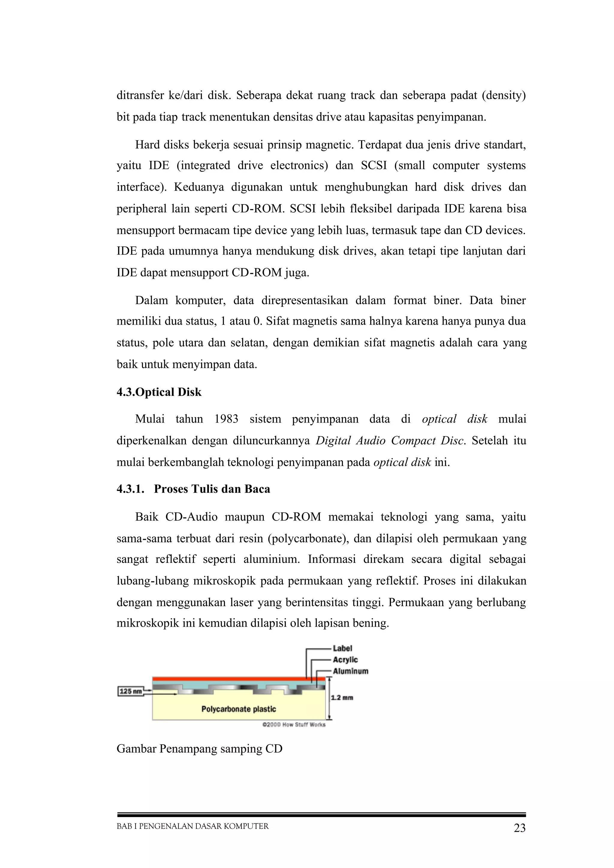 BAB I PENGENALAN DASAR KOMPUTER 23
ditransfer ke/dari disk. Seberapa dekat ruang track dan seberapa padat (density)
bit pada tiap track menentukan densitas drive atau kapasitas penyimpanan.
Hard disks bekerja sesuai prinsip magnetic. Terdapat dua jenis drive standart,
yaitu IDE (integrated drive electronics) dan SCSI (small computer systems
interface). Keduanya digunakan untuk menghubungkan hard disk drives dan
peripheral lain seperti CD-ROM. SCSI lebih fleksibel daripada IDE karena bisa
mensupport bermacam tipe device yang lebih luas, termasuk tape dan CD devices.
IDE pada umumnya hanya mendukung disk drives, akan tetapi tipe lanjutan dari
IDE dapat mensupport CD-ROM juga.
Dalam komputer, data direpresentasikan dalam format biner. Data biner
memiliki dua status, 1 atau 0. Sifat magnetis sama halnya karena hanya punya dua
status, pole utara dan selatan, dengan demikian sifat magnetis adalah cara yang
baik untuk menyimpan data.
4.3.Optical Disk
Mulai tahun 1983 sistem penyimpanan data di optical disk mulai
diperkenalkan dengan diluncurkannya Digital Audio Compact Disc. Setelah itu
mulai berkembanglah teknologi penyimpanan pada optical disk ini.
4.3.1. Proses Tulis dan Baca
Baik CD-Audio maupun CD-ROM memakai teknologi yang sama, yaitu
sama-sama terbuat dari resin (polycarbonate), dan dilapisi oleh permukaan yang
sangat reflektif seperti aluminium. Informasi direkam secara digital sebagai
lubang-lubang mikroskopik pada permukaan yang reflektif. Proses ini dilakukan
dengan menggunakan laser yang berintensitas tinggi. Permukaan yang berlubang
mikroskopik ini kemudian dilapisi oleh lapisan bening.
Gambar Penampang samping CD
 