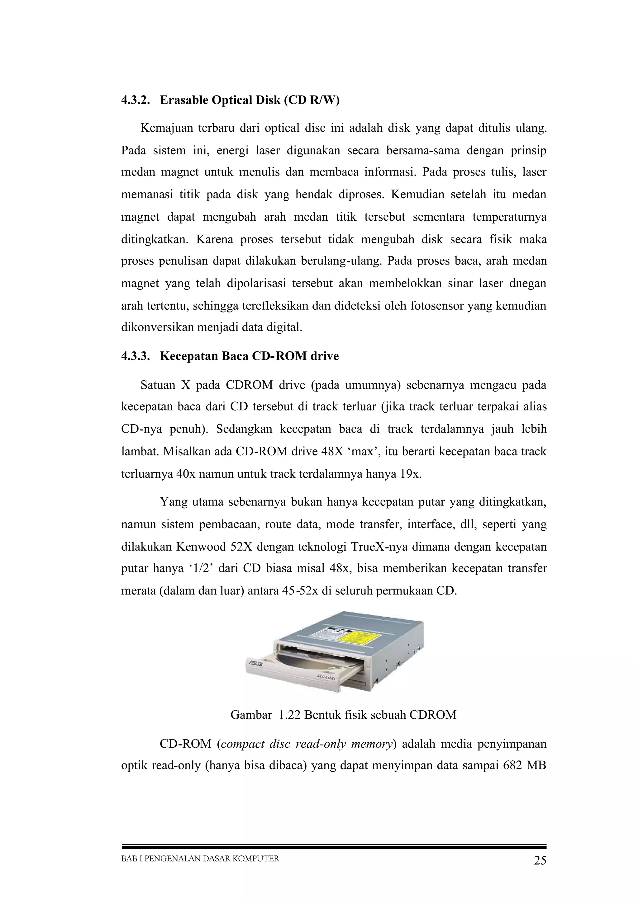 BAB I PENGENALAN DASAR KOMPUTER 25
4.3.2. Erasable Optical Disk (CD R/W)
Kemajuan terbaru dari optical disc ini adalah disk yang dapat ditulis ulang.
Pada sistem ini, energi laser digunakan secara bersama-sama dengan prinsip
medan magnet untuk menulis dan membaca informasi. Pada proses tulis, laser
memanasi titik pada disk yang hendak diproses. Kemudian setelah itu medan
magnet dapat mengubah arah medan titik tersebut sementara temperaturnya
ditingkatkan. Karena proses tersebut tidak mengubah disk secara fisik maka
proses penulisan dapat dilakukan berulang-ulang. Pada proses baca, arah medan
magnet yang telah dipolarisasi tersebut akan membelokkan sinar laser dnegan
arah tertentu, sehingga terefleksikan dan dideteksi oleh fotosensor yang kemudian
dikonversikan menjadi data digital.
4.3.3. Kecepatan Baca CD-ROM drive
Satuan X pada CDROM drive (pada umumnya) sebenarnya mengacu pada
kecepatan baca dari CD tersebut di track terluar (jika track terluar terpakai alias
CD-nya penuh). Sedangkan kecepatan baca di track terdalamnya jauh lebih
lambat. Misalkan ada CD-ROM drive 48X ‘max’, itu berarti kecepatan baca track
terluarnya 40x namun untuk track terdalamnya hanya 19x.
Yang utama sebenarnya bukan hanya kecepatan putar yang ditingkatkan,
namun sistem pembacaan, route data, mode transfer, interface, dll, seperti yang
dilakukan Kenwood 52X dengan teknologi TrueX-nya dimana dengan kecepatan
putar hanya ‘1/2’ dari CD biasa misal 48x, bisa memberikan kecepatan transfer
merata (dalam dan luar) antara 45-52x di seluruh permukaan CD.
Gambar 1.22 Bentuk fisik sebuah CDROM
CD-ROM (compact disc read-only memory) adalah media penyimpanan
optik read-only (hanya bisa dibaca) yang dapat menyimpan data sampai 682 MB
 