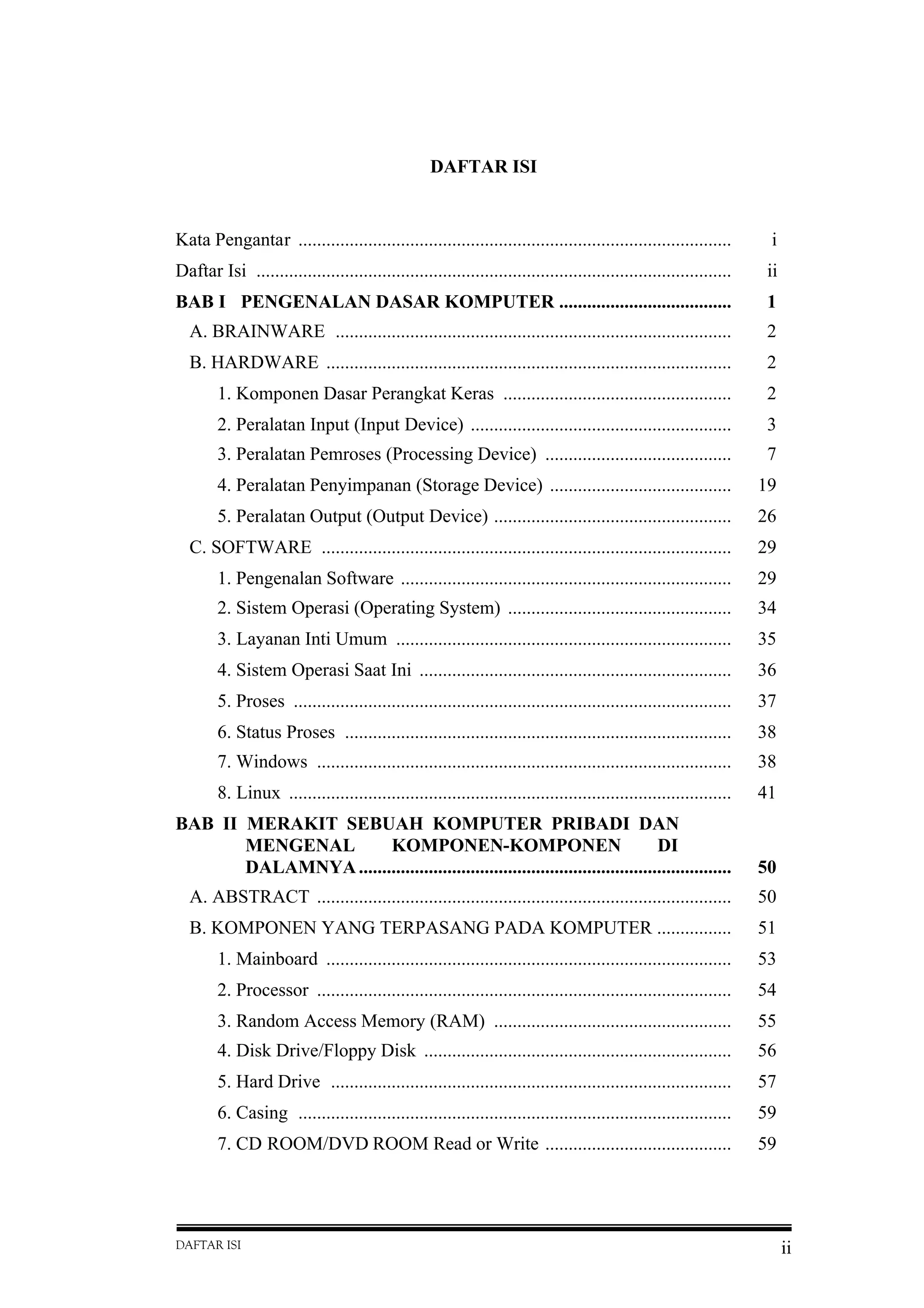 DAFTAR ISI ii
DAFTAR ISI
Kata Pengantar ............................................................................................. i
Daftar Isi ...................................................................................................... ii
BAB I PENGENALAN DASAR KOMPUTER ..................................... 1
A. BRAINWARE ..................................................................................... 2
B. HARDWARE ....................................................................................... 2
1. Komponen Dasar Perangkat Keras ................................................. 2
2. Peralatan Input (Input Device) ........................................................ 3
3. Peralatan Pemroses (Processing Device) ........................................ 7
4. Peralatan Penyimpanan (Storage Device) ....................................... 19
5. Peralatan Output (Output Device) ................................................... 26
C. SOFTWARE ........................................................................................ 29
1. Pengenalan Software ....................................................................... 29
2. Sistem Operasi (Operating System) ................................................ 34
3. Layanan Inti Umum ........................................................................ 35
4. Sistem Operasi Saat Ini ................................................................... 36
5. Proses .............................................................................................. 37
6. Status Proses ................................................................................... 38
7. Windows ......................................................................................... 38
8. Linux ............................................................................................... 41
BAB II MERAKIT SEBUAH KOMPUTER PRIBADI DAN
MENGENAL KOMPONEN-KOMPONEN DI
DALAMNYA................................................................................ 50
A. ABSTRACT ......................................................................................... 50
B. KOMPONEN YANG TERPASANG PADA KOMPUTER ................ 51
1. Mainboard ....................................................................................... 53
2. Processor ......................................................................................... 54
3. Random Access Memory (RAM) ................................................... 55
4. Disk Drive/Floppy Disk .................................................................. 56
5. Hard Drive ...................................................................................... 57
6. Casing ............................................................................................. 59
7. CD ROOM/DVD ROOM Read or Write ........................................ 59
 