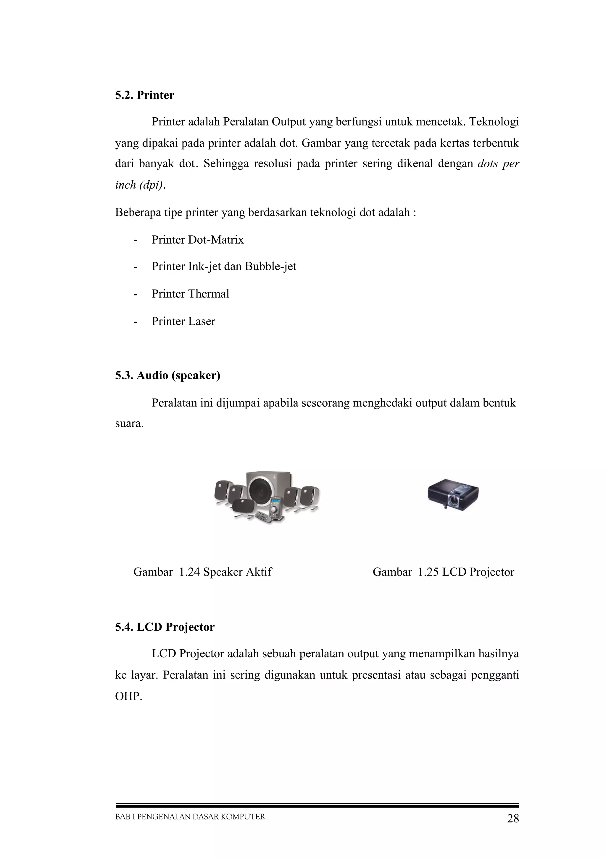 BAB I PENGENALAN DASAR KOMPUTER 28
5.2. Printer
Printer adalah Peralatan Output yang berfungsi untuk mencetak. Teknologi
yang dipakai pada printer adalah dot. Gambar yang tercetak pada kertas terbentuk
dari banyak dot. Sehingga resolusi pada printer sering dikenal dengan dots per
inch (dpi).
Beberapa tipe printer yang berdasarkan teknologi dot adalah :
- Printer Dot-Matrix
- Printer Ink-jet dan Bubble-jet
- Printer Thermal
- Printer Laser
5.3. Audio (speaker)
Peralatan ini dijumpai apabila seseorang menghedaki output dalam bentuk
suara.
Gambar 1.24 Speaker Aktif Gambar 1.25 LCD Projector
5.4. LCD Projector
LCD Projector adalah sebuah peralatan output yang menampilkan hasilnya
ke layar. Peralatan ini sering digunakan untuk presentasi atau sebagai pengganti
OHP.
 