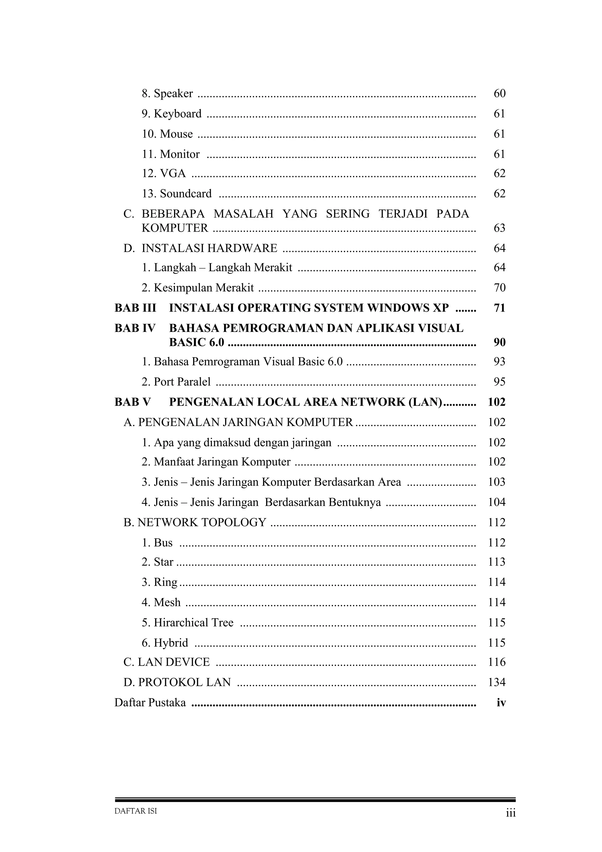 DAFTAR ISI iii
8. Speaker ............................................................................................ 60
9. Keyboard ......................................................................................... 61
10. Mouse ............................................................................................ 61
11. Monitor ......................................................................................... 61
12. VGA .............................................................................................. 62
13. Soundcard ..................................................................................... 62
C. BEBERAPA MASALAH YANG SERING TERJADI PADA
KOMPUTER ....................................................................................... 63
D. INSTALASI HARDWARE ................................................................ 64
1. Langkah – Langkah Merakit ........................................................... 64
2. Kesimpulan Merakit ........................................................................ 70
BAB III INSTALASI OPERATING SYSTEM WINDOWS XP ....... 71
BAB IV BAHASA PEMROGRAMAN DAN APLIKASI VISUAL
BASIC 6.0 .................................................................................. 90
1. Bahasa Pemrograman Visual Basic 6.0 ........................................... 93
2. Port Paralel ...................................................................................... 95
BAB V PENGENALAN LOCAL AREA NETWORK (LAN)........... 102
A. PENGENALAN JARINGAN KOMPUTER ........................................ 102
1. Apa yang dimaksud dengan jaringan .............................................. 102
2. Manfaat Jaringan Komputer ............................................................ 102
3. Jenis – Jenis Jaringan Komputer Berdasarkan Area ....................... 103
4. Jenis – Jenis Jaringan Berdasarkan Bentuknya .............................. 104
B. NETWORK TOPOLOGY .................................................................... 112
1. Bus .................................................................................................. 112
2. Star ................................................................................................... 113
3. Ring.................................................................................................. 114
4. Mesh ................................................................................................ 114
5. Hirarchical Tree .............................................................................. 115
6. Hybrid ............................................................................................. 115
C. LAN DEVICE ...................................................................................... 116
D. PROTOKOL LAN ............................................................................... 134
Daftar Pustaka .............................................................................................. iv
 