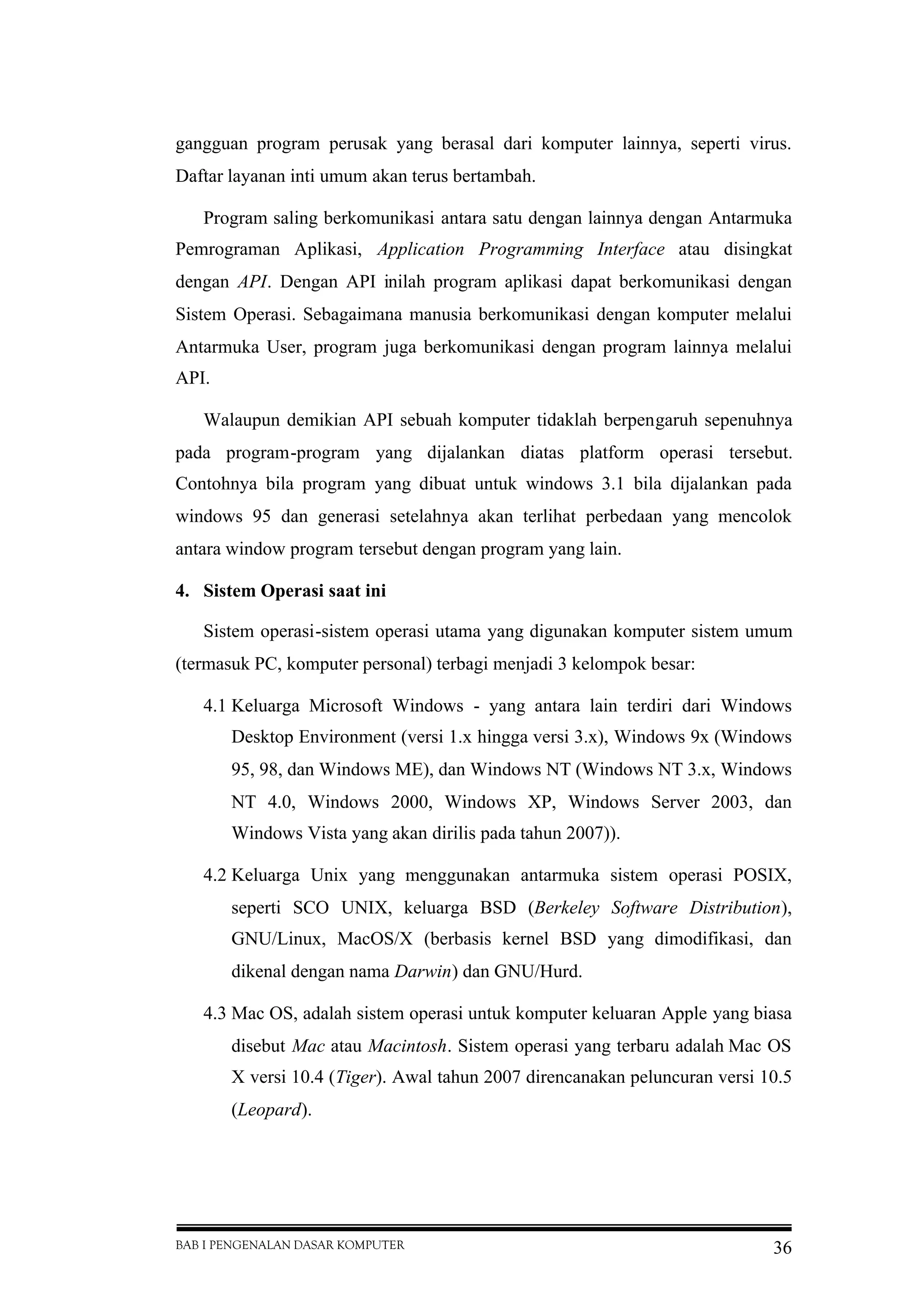 BAB I PENGENALAN DASAR KOMPUTER 36
gangguan program perusak yang berasal dari komputer lainnya, seperti virus.
Daftar layanan inti umum akan terus bertambah.
Program saling berkomunikasi antara satu dengan lainnya dengan Antarmuka
Pemrograman Aplikasi, Application Programming Interface atau disingkat
dengan API. Dengan API inilah program aplikasi dapat berkomunikasi dengan
Sistem Operasi. Sebagaimana manusia berkomunikasi dengan komputer melalui
Antarmuka User, program juga berkomunikasi dengan program lainnya melalui
API.
Walaupun demikian API sebuah komputer tidaklah berpengaruh sepenuhnya
pada program-program yang dijalankan diatas platform operasi tersebut.
Contohnya bila program yang dibuat untuk windows 3.1 bila dijalankan pada
windows 95 dan generasi setelahnya akan terlihat perbedaan yang mencolok
antara window program tersebut dengan program yang lain.
4. Sistem Operasi saat ini
Sistem operasi-sistem operasi utama yang digunakan komputer sistem umum
(termasuk PC, komputer personal) terbagi menjadi 3 kelompok besar:
4.1 Keluarga Microsoft Windows - yang antara lain terdiri dari Windows
Desktop Environment (versi 1.x hingga versi 3.x), Windows 9x (Windows
95, 98, dan Windows ME), dan Windows NT (Windows NT 3.x, Windows
NT 4.0, Windows 2000, Windows XP, Windows Server 2003, dan
Windows Vista yang akan dirilis pada tahun 2007)).
4.2 Keluarga Unix yang menggunakan antarmuka sistem operasi POSIX,
seperti SCO UNIX, keluarga BSD (Berkeley Software Distribution),
GNU/Linux, MacOS/X (berbasis kernel BSD yang dimodifikasi, dan
dikenal dengan nama Darwin) dan GNU/Hurd.
4.3 Mac OS, adalah sistem operasi untuk komputer keluaran Apple yang biasa
disebut Mac atau Macintosh. Sistem operasi yang terbaru adalah Mac OS
X versi 10.4 (Tiger). Awal tahun 2007 direncanakan peluncuran versi 10.5
(Leopard).
 