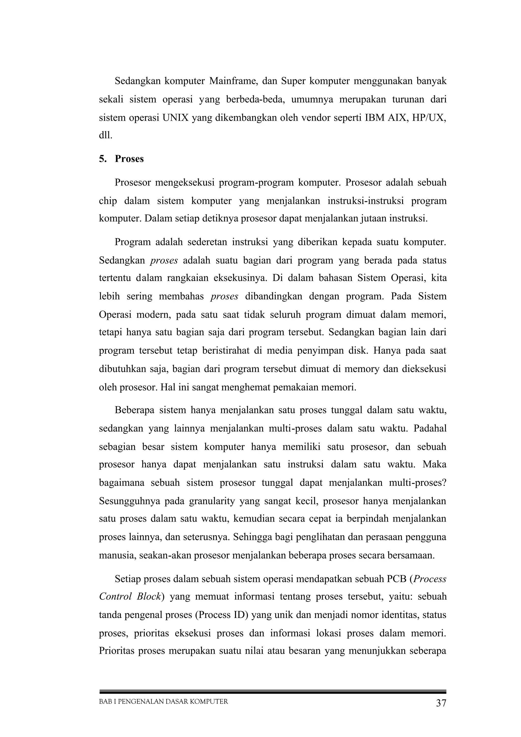 BAB I PENGENALAN DASAR KOMPUTER 37
Sedangkan komputer Mainframe, dan Super komputer menggunakan banyak
sekali sistem operasi yang berbeda-beda, umumnya merupakan turunan dari
sistem operasi UNIX yang dikembangkan oleh vendor seperti IBM AIX, HP/UX,
dll.
5. Proses
Prosesor mengeksekusi program-program komputer. Prosesor adalah sebuah
chip dalam sistem komputer yang menjalankan instruksi-instruksi program
komputer. Dalam setiap detiknya prosesor dapat menjalankan jutaan instruksi.
Program adalah sederetan instruksi yang diberikan kepada suatu komputer.
Sedangkan proses adalah suatu bagian dari program yang berada pada status
tertentu dalam rangkaian eksekusinya. Di dalam bahasan Sistem Operasi, kita
lebih sering membahas proses dibandingkan dengan program. Pada Sistem
Operasi modern, pada satu saat tidak seluruh program dimuat dalam memori,
tetapi hanya satu bagian saja dari program tersebut. Sedangkan bagian lain dari
program tersebut tetap beristirahat di media penyimpan disk. Hanya pada saat
dibutuhkan saja, bagian dari program tersebut dimuat di memory dan dieksekusi
oleh prosesor. Hal ini sangat menghemat pemakaian memori.
Beberapa sistem hanya menjalankan satu proses tunggal dalam satu waktu,
sedangkan yang lainnya menjalankan multi-proses dalam satu waktu. Padahal
sebagian besar sistem komputer hanya memiliki satu prosesor, dan sebuah
prosesor hanya dapat menjalankan satu instruksi dalam satu waktu. Maka
bagaimana sebuah sistem prosesor tunggal dapat menjalankan multi-proses?
Sesungguhnya pada granularity yang sangat kecil, prosesor hanya menjalankan
satu proses dalam satu waktu, kemudian secara cepat ia berpindah menjalankan
proses lainnya, dan seterusnya. Sehingga bagi penglihatan dan perasaan pengguna
manusia, seakan-akan prosesor menjalankan beberapa proses secara bersamaan.
Setiap proses dalam sebuah sistem operasi mendapatkan sebuah PCB (Process
Control Block) yang memuat informasi tentang proses tersebut, yaitu: sebuah
tanda pengenal proses (Process ID) yang unik dan menjadi nomor identitas, status
proses, prioritas eksekusi proses dan informasi lokasi proses dalam memori.
Prioritas proses merupakan suatu nilai atau besaran yang menunjukkan seberapa
 