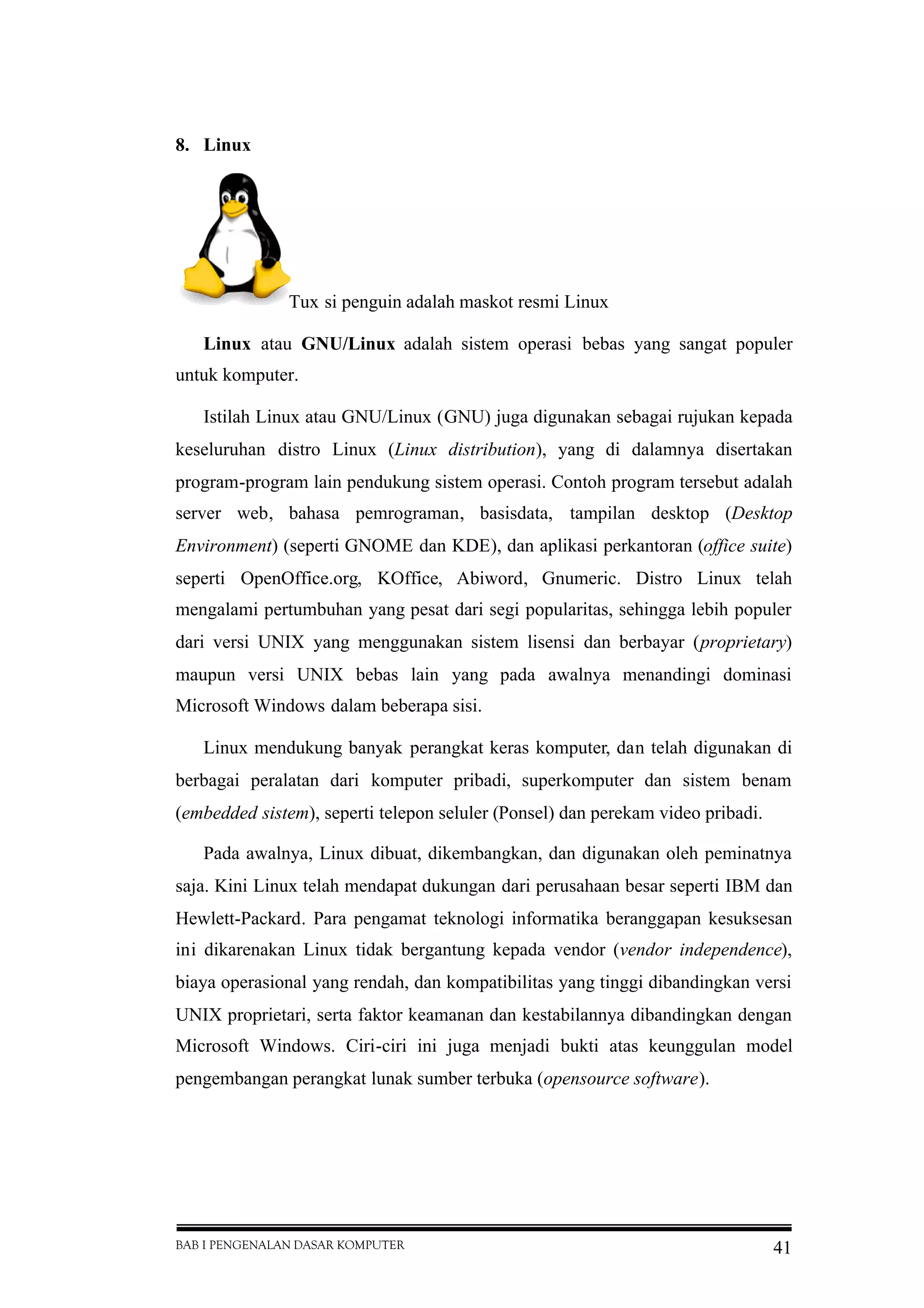 BAB I PENGENALAN DASAR KOMPUTER 41
8. Linux
Tux si penguin adalah maskot resmi Linux
Linux atau GNU/Linux adalah sistem operasi bebas yang sangat populer
untuk komputer.
Istilah Linux atau GNU/Linux (GNU) juga digunakan sebagai rujukan kepada
keseluruhan distro Linux (Linux distribution), yang di dalamnya disertakan
program-program lain pendukung sistem operasi. Contoh program tersebut adalah
server web, bahasa pemrograman, basisdata, tampilan desktop (Desktop
Environment) (seperti GNOME dan KDE), dan aplikasi perkantoran (office suite)
seperti OpenOffice.org, KOffice, Abiword, Gnumeric. Distro Linux telah
mengalami pertumbuhan yang pesat dari segi popularitas, sehingga lebih populer
dari versi UNIX yang menggunakan sistem lisensi dan berbayar (proprietary)
maupun versi UNIX bebas lain yang pada awalnya menandingi dominasi
Microsoft Windows dalam beberapa sisi.
Linux mendukung banyak perangkat keras komputer, dan telah digunakan di
berbagai peralatan dari komputer pribadi, superkomputer dan sistem benam
(embedded sistem), seperti telepon seluler (Ponsel) dan perekam video pribadi.
Pada awalnya, Linux dibuat, dikembangkan, dan digunakan oleh peminatnya
saja. Kini Linux telah mendapat dukungan dari perusahaan besar seperti IBM dan
Hewlett-Packard. Para pengamat teknologi informatika beranggapan kesuksesan
ini dikarenakan Linux tidak bergantung kepada vendor (vendor independence),
biaya operasional yang rendah, dan kompatibilitas yang tinggi dibandingkan versi
UNIX proprietari, serta faktor keamanan dan kestabilannya dibandingkan dengan
Microsoft Windows. Ciri-ciri ini juga menjadi bukti atas keunggulan model
pengembangan perangkat lunak sumber terbuka (opensource software).
 