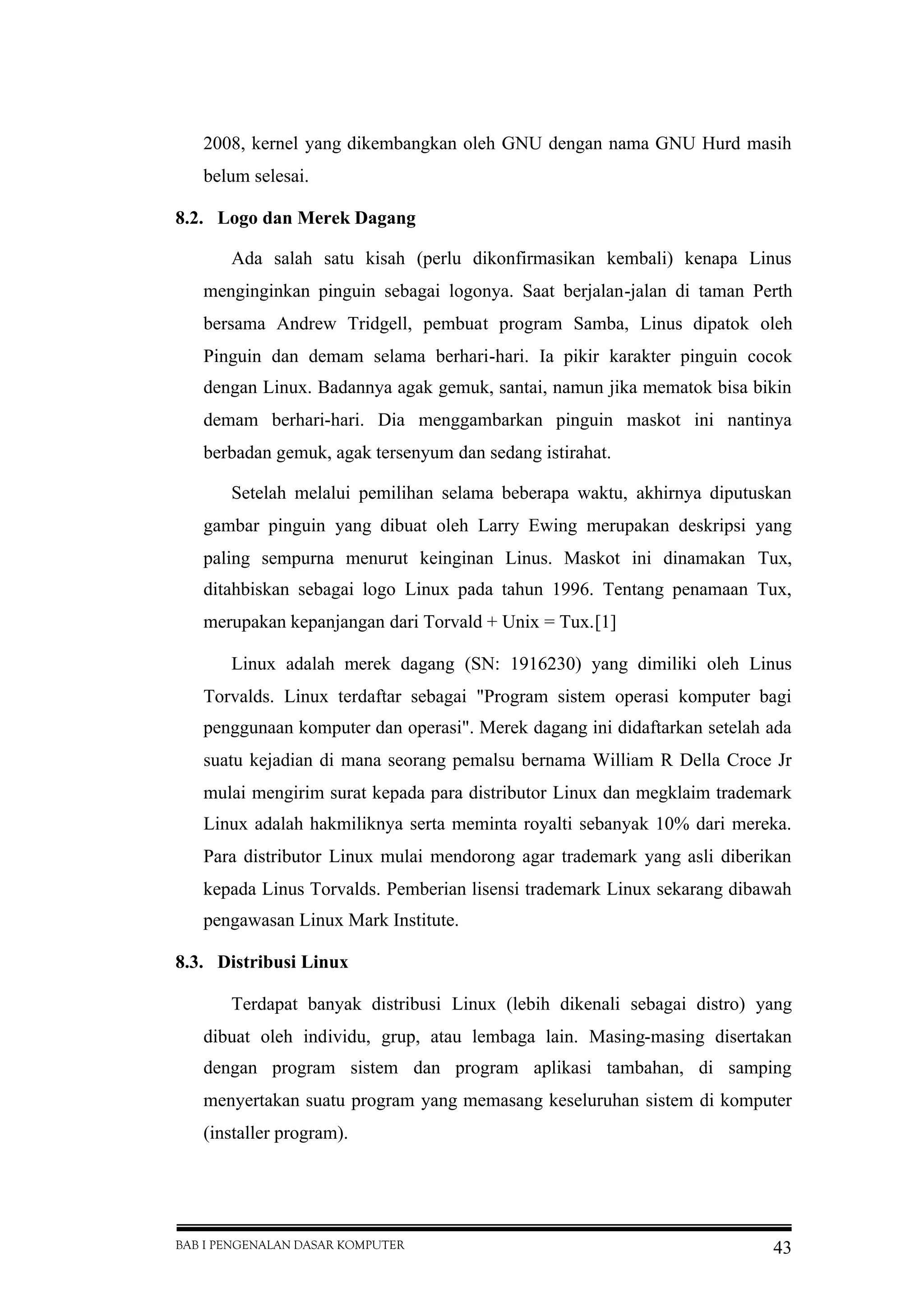 BAB I PENGENALAN DASAR KOMPUTER 43
2008, kernel yang dikembangkan oleh GNU dengan nama GNU Hurd masih
belum selesai.
8.2. Logo dan Merek Dagang
Ada salah satu kisah (perlu dikonfirmasikan kembali) kenapa Linus
menginginkan pinguin sebagai logonya. Saat berjalan-jalan di taman Perth
bersama Andrew Tridgell, pembuat program Samba, Linus dipatok oleh
Pinguin dan demam selama berhari-hari. Ia pikir karakter pinguin cocok
dengan Linux. Badannya agak gemuk, santai, namun jika mematok bisa bikin
demam berhari-hari. Dia menggambarkan pinguin maskot ini nantinya
berbadan gemuk, agak tersenyum dan sedang istirahat.
Setelah melalui pemilihan selama beberapa waktu, akhirnya diputuskan
gambar pinguin yang dibuat oleh Larry Ewing merupakan deskripsi yang
paling sempurna menurut keinginan Linus. Maskot ini dinamakan Tux,
ditahbiskan sebagai logo Linux pada tahun 1996. Tentang penamaan Tux,
merupakan kepanjangan dari Torvald + Unix = Tux.[1]
Linux adalah merek dagang (SN: 1916230) yang dimiliki oleh Linus
Torvalds. Linux terdaftar sebagai "Program sistem operasi komputer bagi
penggunaan komputer dan operasi". Merek dagang ini didaftarkan setelah ada
suatu kejadian di mana seorang pemalsu bernama William R Della Croce Jr
mulai mengirim surat kepada para distributor Linux dan megklaim trademark
Linux adalah hakmiliknya serta meminta royalti sebanyak 10% dari mereka.
Para distributor Linux mulai mendorong agar trademark yang asli diberikan
kepada Linus Torvalds. Pemberian lisensi trademark Linux sekarang dibawah
pengawasan Linux Mark Institute.
8.3. Distribusi Linux
Terdapat banyak distribusi Linux (lebih dikenali sebagai distro) yang
dibuat oleh individu, grup, atau lembaga lain. Masing-masing disertakan
dengan program sistem dan program aplikasi tambahan, di samping
menyertakan suatu program yang memasang keseluruhan sistem di komputer
(installer program).
 