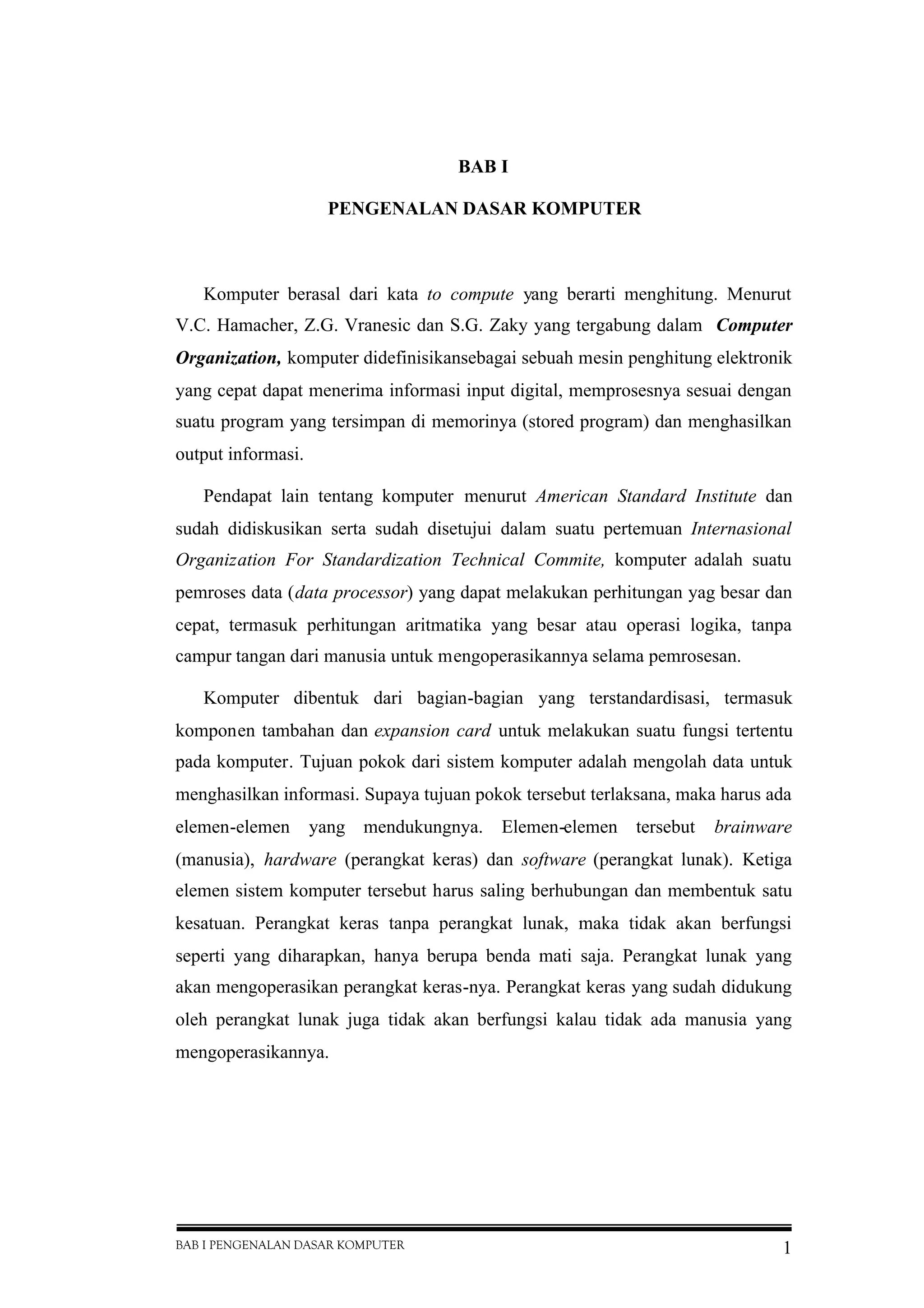 BAB I PENGENALAN DASAR KOMPUTER 1
BAB I
PENGENALAN DASAR KOMPUTER
Komputer berasal dari kata to compute yang berarti menghitung. Menurut
V.C. Hamacher, Z.G. Vranesic dan S.G. Zaky yang tergabung dalam Computer
Organization, komputer didefinisikansebagai sebuah mesin penghitung elektronik
yang cepat dapat menerima informasi input digital, memprosesnya sesuai dengan
suatu program yang tersimpan di memorinya (stored program) dan menghasilkan
output informasi.
Pendapat lain tentang komputer menurut American Standard Institute dan
sudah didiskusikan serta sudah disetujui dalam suatu pertemuan Internasional
Organization For Standardization Technical Commite, komputer adalah suatu
pemroses data (data processor) yang dapat melakukan perhitungan yag besar dan
cepat, termasuk perhitungan aritmatika yang besar atau operasi logika, tanpa
campur tangan dari manusia untuk mengoperasikannya selama pemrosesan.
Komputer dibentuk dari bagian-bagian yang terstandardisasi, termasuk
komponen tambahan dan expansion card untuk melakukan suatu fungsi tertentu
pada komputer. Tujuan pokok dari sistem komputer adalah mengolah data untuk
menghasilkan informasi. Supaya tujuan pokok tersebut terlaksana, maka harus ada
elemen-elemen yang mendukungnya. Elemen-elemen tersebut brainware
(manusia), hardware (perangkat keras) dan software (perangkat lunak). Ketiga
elemen sistem komputer tersebut harus saling berhubungan dan membentuk satu
kesatuan. Perangkat keras tanpa perangkat lunak, maka tidak akan berfungsi
seperti yang diharapkan, hanya berupa benda mati saja. Perangkat lunak yang
akan mengoperasikan perangkat keras-nya. Perangkat keras yang sudah didukung
oleh perangkat lunak juga tidak akan berfungsi kalau tidak ada manusia yang
mengoperasikannya.
 