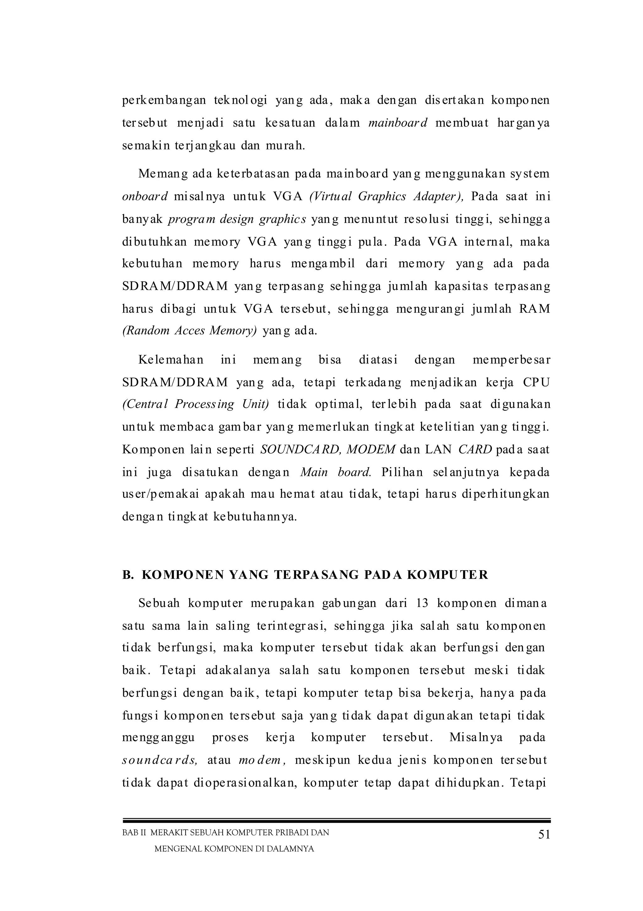 BAB II MERAKIT SEBUAH KOMPUTER PRIBADI DAN
MENGENAL KOMPONEN DI DALAMNYA
51
perkembangan teknol ogi yang ada, maka dengan disertakan komponen
tersebut menjadi satu kesatuan dalam mainboard membuat har gan ya
semakin terjangkau dan murah.
Memang ada keterbatasan pada mainboard yan g menggunakan system
onboard misal nya untuk VGA (Virtual Graphics Adapter), Pada saat ini
banyak program design graphics yang menuntut resolusi tinggi, sehingga
dibutuhkan memory VGA yan g tinggi pula. Pada VGA internal, maka
kebutuhan memory harus menga mbil dari memory yan g ada pada
SDRAM/DDRAM yang terpasang sehingga jumlah kapasitas terpasang
harus dibagi untuk VGA tersebut, sehingga mengurangi jumlah RAM
(Random Acces Memory) yan g ada.
Kelemahan ini mem ang bisa diatasi dengan memperbesar
SDRAM/DDRAM yang ada, tetapi terkada ng menjadikan kerja CPU
(Central Processing Unit) tidak optimal, ter lebih pada saat digunakan
untuk membaca gam bar yan g memerlukan tingk at ketelitian yang tinggi.
Komponen lai n seperti SOUNDCARD, MODEM dan LAN CARD pad a saat
ini juga disatukan denga n Main board. Pilihan sel anjutnya kepada
user/pemakai apakah mau hemat atau tidak, tetapi harus diperhitungkan
denga n tingk at kebutuhannya.
B. KOMPO NEN YANG TERPASANG PAD A KOMPUTER
Sebuah komputer merupakan gab ungan dari 13 komponen diman a
satu sama lain saling terintegr asi, sehingga jika sal ah satu komponen
tidak berfungsi, maka komputer tersebut tidak akan berfungsi den gan
baik. Tetapi adakalanya salah satu komponen tersebut meski tidak
berfungsi dengan ba ik, tetapi komputer tetap bisa bekerja, hanya pada
fungs i komponen tersebut saja yang tidak dapat digun akan tetapi tidak
mengg anggu proses kerja komputer tersebut. Misalnya pada
soundca rds, atau mo dem , meskipun kedua jenis komponen ter sebut
tidak dapat dioperasionalkan, komputer tetap dapat dihidupkan. Tetapi
 