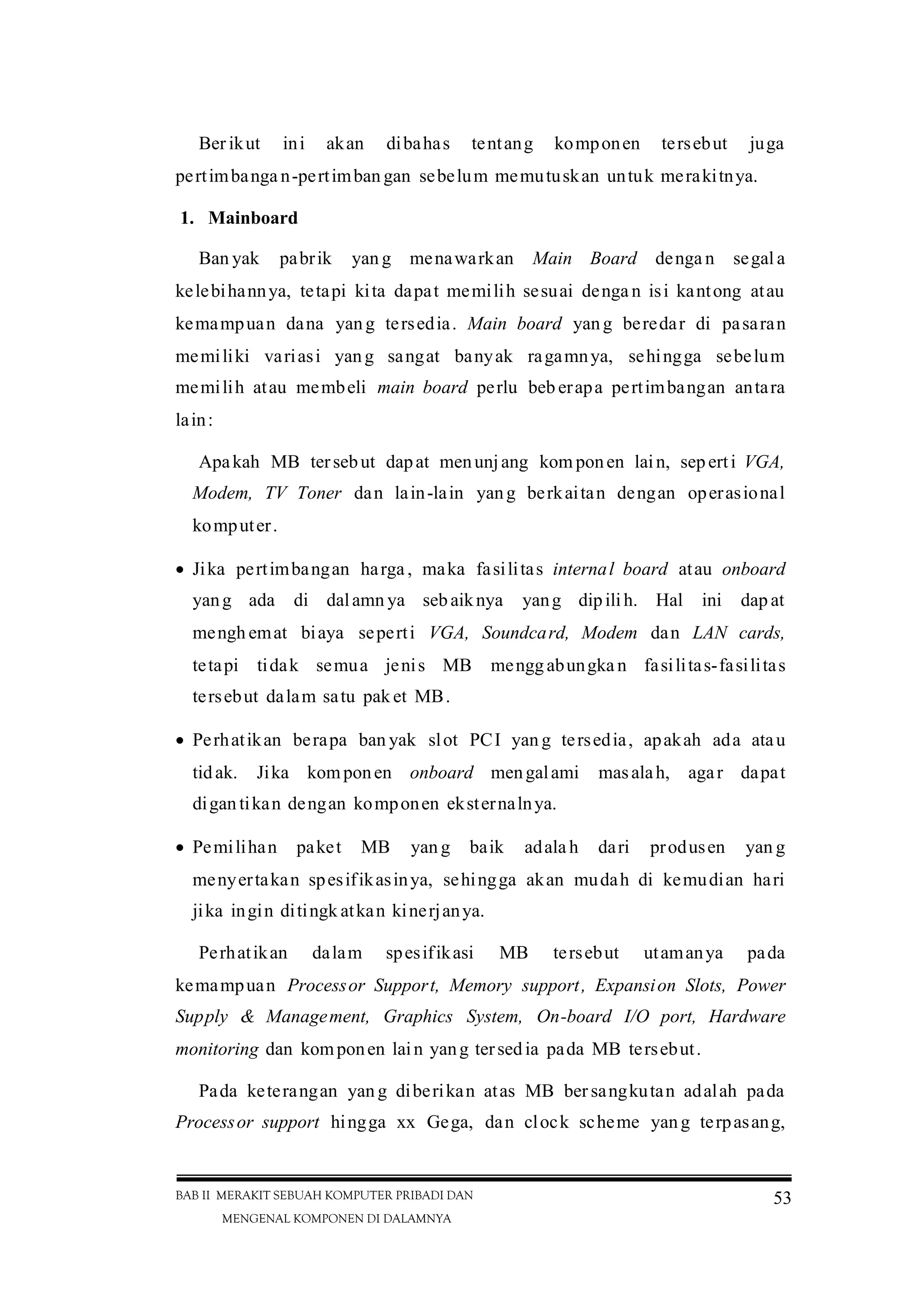 BAB II MERAKIT SEBUAH KOMPUTER PRIBADI DAN
MENGENAL KOMPONEN DI DALAMNYA
53
Ber ikut ini akan dibahas tentang komponen tersebut juga
pertimbanga n-pertimban gan sebelum memutuskan untuk merakitnya.
1. Mainboard
Ban yak pabrik yan g menawarkan Main Board denga n segal a
kelebihannya, tetapi kita dapat memilih sesuai denga n isi kantong atau
kemampuan dana yang tersedia. Main board yang beredar di pasaran
memiliki variasi yang sangat banyak ragamnya, sehingga sebelum
memilih atau membeli main board perlu beb erapa pertimbangan antara
lain:
Apakah MB tersebut dapat menunjang kom ponen lain, seperti VGA,
Modem, TV Toner dan lain-lain yang berkaitan dengan operasional
komputer.
Jika pertimbangan harga , maka fasilitas internal board atau onboard
yang ada di dalamn ya sebaiknya yang dipilih. Hal ini dap at
mengh emat biaya seperti VGA, Soundcard, Modem dan LAN cards,
tetapi tidak semua jenis MB mengg abungka n fasilitas-fasilitas
tersebut dalam satu pak et MB.
Perhatikan berapa ban yak slot PCI yan g tersedia, apakah ada atau
tidak. Jika komponen onboard mengalami masalah, agar dapat
digan tikan dengan komponen eksternalnya.
Pemilihan paket MB yan g baik adala h dari produsen yan g
menyertakan spesifikasinya, sehingga akan mudah di kemudian hari
jika ingin ditingk atkan kinerjanya.
Perhatikan dalam spesifikasi MB tersebut utamanya pada
kemampuan Processor Support, Memory support, Expansion Slots, Power
Supply & Management, Graphics System, On-board I/O port, Hardware
monitoring dan komponen lain yang tersedia pada MB tersebut.
Pada keterangan yan g diberikan atas MB ber sangkutan adalah pada
Processor support hingga xx Gega, dan clock scheme yang terpasang,
 
