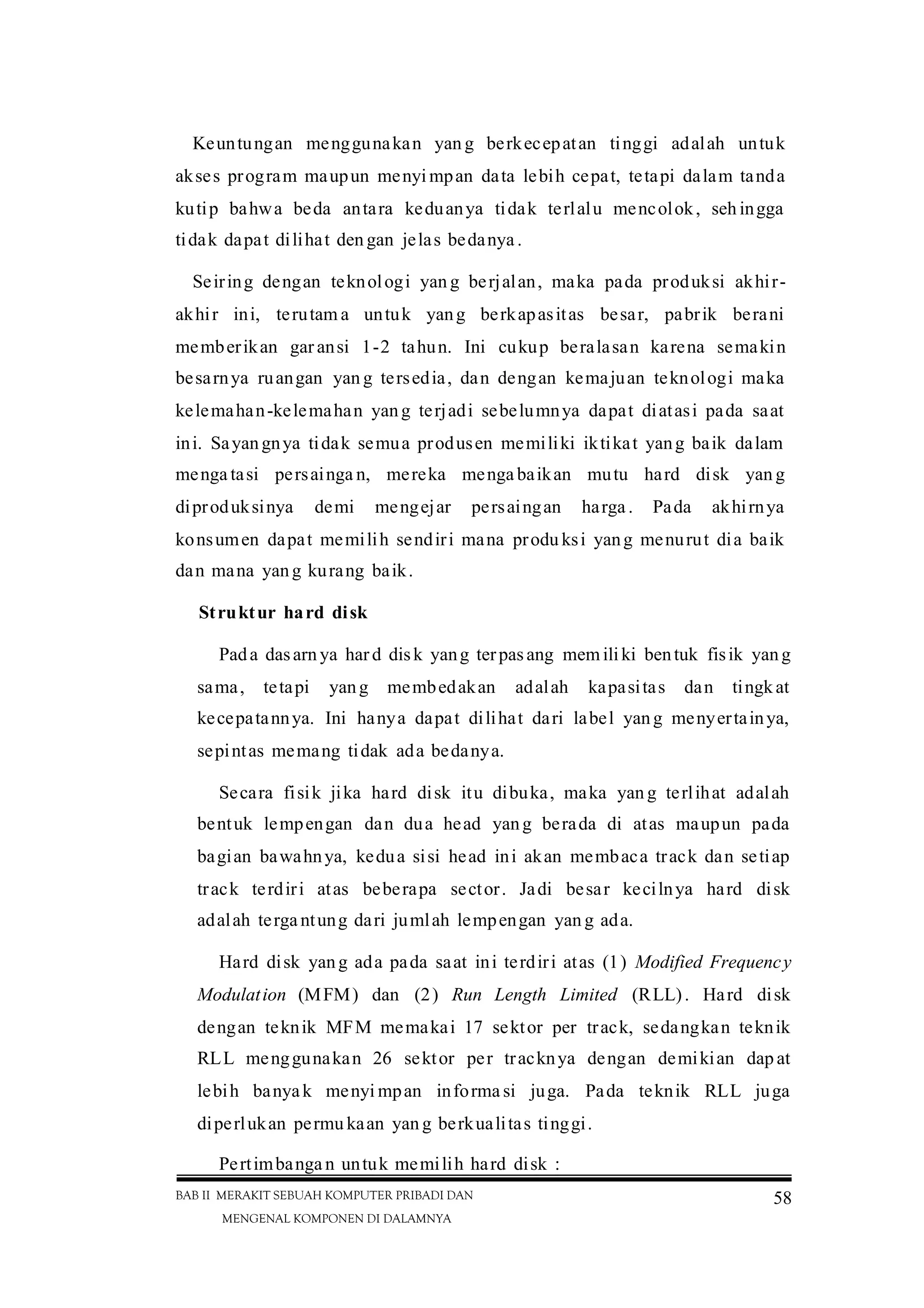 BAB II MERAKIT SEBUAH KOMPUTER PRIBADI DAN
MENGENAL KOMPONEN DI DALAMNYA
58
Keuntungan menggunakan yan g berkecepatan tinggi adalah untuk
akses program maupun menyi mpan data lebih cepat, tetapi dalam tanda
kutip bahwa beda antara keduanya tidak terlalu mencolok, seh ingga
tidak dapat dilihat den gan jelas bedanya .
Seiring dengan teknologi yan g berjalan, maka pada produksi akhir-
akhir ini, terutam a untuk yang berkapasitas besar, pabrik berani
memberikan gar ansi 1-2 tahun. Ini cukup beralasan karena semakin
besarnya ruangan yan g tersedia, dan dengan kemajuan teknologi maka
kelemahan-kelemahan yang terjadi sebelumnya dapat diatasi pada saat
ini. Sayangnya tidak semua produsen memiliki iktikat yang baik dalam
menga tasi persainga n, mereka menga baikan mutu hard disk yan g
diproduksinya demi mengejar persaingan harga . Pada akhirnya
konsumen dapat memilih sendiri mana produ ksi yang menurut dia baik
dan mana yang kurang baik.
Struktur hard disk
Pada dasarn ya hard disk yang terpasang mem iliki bentuk fisik yang
sama, tetapi yang membedakan adalah kapasitas dan tingkat
kecepatannya. Ini hanya dapat dilihat dari label yang menyertainya,
sepintas memang tidak ada bedanya.
Secara fisik jika hard disk itu dibuka, maka yan g terlihat adalah
bentuk lempengan dan dua head yang berada di atas maupun pada
bagian bawahnya, kedua sisi head ini akan membaca track dan setiap
track terdiri atas beberapa sector. Jadi besar kecilnya hard disk
adalah terga ntung dari jumlah lempengan yan g ada.
Hard disk yang ada pada saat ini terdiri atas (1) Modified Frequency
Modulation (MFM) dan (2) Run Length Limited (RLL). Hard disk
dengan teknik MFM memakai 17 sektor per track, sedangkan teknik
RLL menggunakan 26 sektor per tracknya dengan demikian dap at
lebih banyak menyi mpan informa si juga. Pada teknik RLL juga
diperlukan permu kaan yan g berkualitas tinggi.
Pertimbanga n untuk memilih hard disk :
 