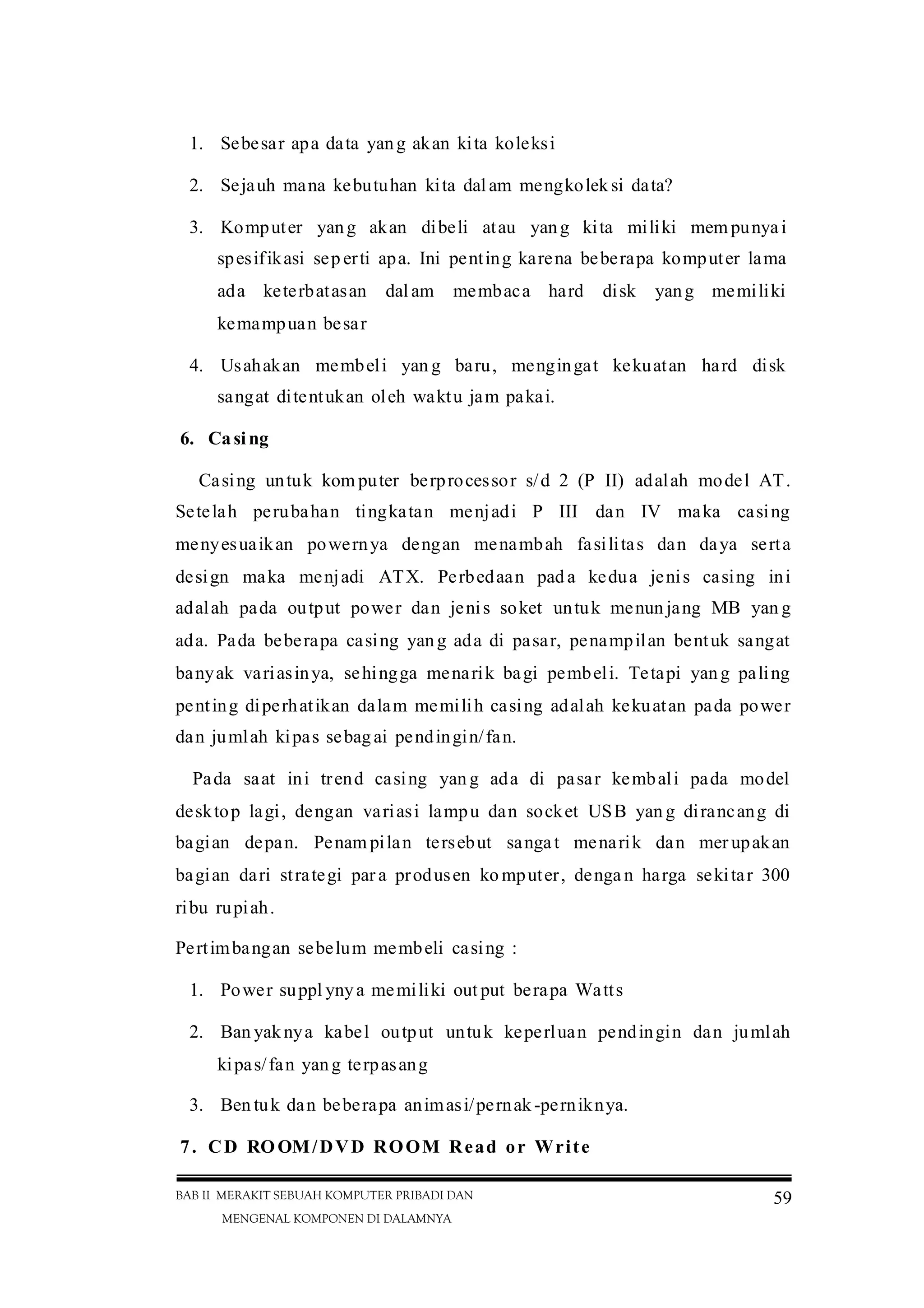 BAB II MERAKIT SEBUAH KOMPUTER PRIBADI DAN
MENGENAL KOMPONEN DI DALAMNYA
59
1. Sebesar apa data yang akan kita koleksi
2. Sejauh mana kebutuhan kita dal am mengkolek si data?
3. Komputer yang akan dibeli atau yang kita miliki mem punya i
spesifikasi sep erti apa. Ini penting karena beberapa komputer lama
ada keterbatasan dal am membaca hard disk yang memiliki
kemampuan besar
4. Usahakan membeli yan g baru, mengingat kekuatan hard disk
sangat ditentukan oleh waktu jam pakai.
6. Casing
Casing untuk kom puter berprocessor s/d 2 (P II) adalah model AT.
Setelah perubahan tingkatan menjadi P III dan IV maka casing
menyesuaikan powernya dengan menambah fasilitas dan daya serta
design maka menjadi ATX. Perbedaan pad a kedua jenis casing ini
adalah pada output power dan jenis soket untuk menun jang MB yan g
ada. Pada beberapa casing yang ada di pasar, penampilan bentuk sangat
banyak variasinya, sehingga menarik bagi pembeli. Tetapi yang paling
penting diperhatikan dalam memilih casing adalah kekuatan pada power
dan jumlah kipas sebagai pendingin/fan.
Pada saat ini trend casing yan g ada di pasar kembali pada model
desktop lagi, dengan variasi lampu dan socket USB yan g dirancang di
bagian depan. Penam pilan tersebut sangat menarik dan mer upakan
bagian dari strategi par a produsen ko mputer, denga n harga sekitar 300
ribu rupiah.
Pertimbangan sebelum membeli casing :
1. Power suppl ynya memiliki out put berapa Watts
2. Ban yaknya kabel output untuk keperluan pendingin dan jumlah
kipas/fan yang terpasang
3. Ben tuk dan beberapa animasi/pernak -perniknya.
7. CD ROOM/DVD ROOM Read or Write
 