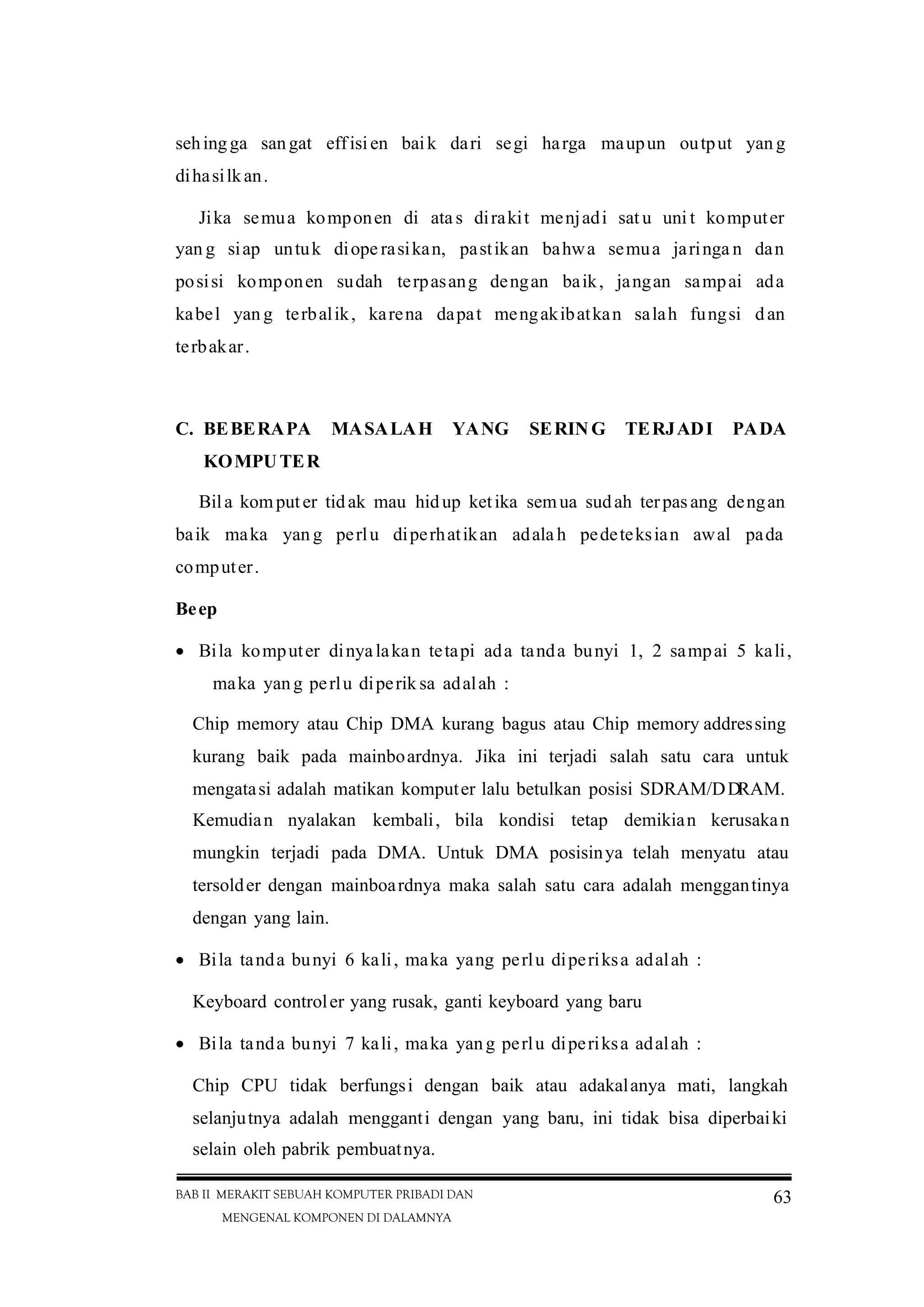 BAB II MERAKIT SEBUAH KOMPUTER PRIBADI DAN
MENGENAL KOMPONEN DI DALAMNYA
63
sehingga sangat effisien baik dari segi harga maupun output yan g
dihasilkan.
Jika semua komponen di ata s dirakit menjadi sat u uni t komputer
yan g siap untuk diope rasikan, pastikan bahwa semua jaringa n dan
posisi komponen sudah terpasang dengan baik, jangan sampai ada
kabel yan g terbalik, karena dapat mengakibatkan salah fungsi dan
terbakar.
C. BEBERAPA MASALAH YANG SERIN G TERJADI PADA
KOMPUTER
Bila komputer tidak mau hidup ketika semua sudah terpasang dengan
baik maka yan g perlu diperhatikan adala h pedeteksian awal pada
computer.
Beep
 Bila komputer dinyalakan tetapi ada tanda bunyi 1, 2 sampai 5 kali,
maka yang perlu diperik sa adalah :
Chip memory atau Chip DMA kurang bagus atau Chip memory addressing
kurang baik pada mainboardnya. Jika ini terjadi salah satu cara untuk
mengatasi adalah matikan komputer lalu betulkan posisi SDRAM/DDRAM.
Kemudian nyalakan kembali, bila kondisi tetap demikian kerusakan
mungkin terjadi pada DMA. Untuk DMA posisinya telah menyatu atau
tersolder dengan mainboardnya maka salah satu cara adalah menggantinya
dengan yang lain.
 Bila tanda bunyi 6 kali, maka yang perlu diperiksa adalah :
Keyboard controler yang rusak, ganti keyboard yang baru
 Bila tanda bunyi 7 kali, maka yang perlu diperiksa adalah :
Chip CPU tidak berfungsi dengan baik atau adakalanya mati, langkah
selanjutnya adalah mengganti dengan yang baru, ini tidak bisa diperbaiki
selain oleh pabrik pembuatnya.
 