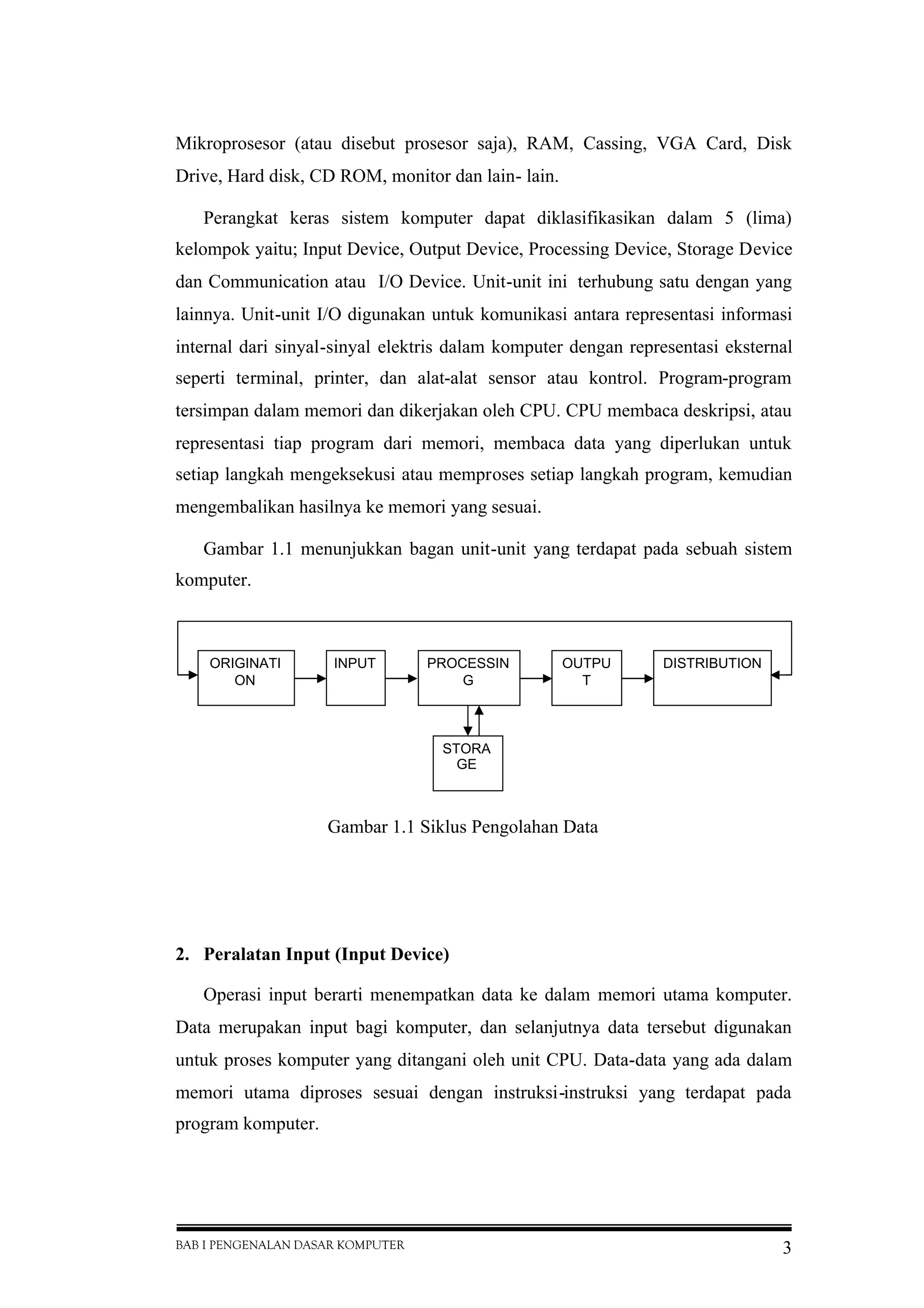 BAB I PENGENALAN DASAR KOMPUTER 3
Mikroprosesor (atau disebut prosesor saja), RAM, Cassing, VGA Card, Disk
Drive, Hard disk, CD ROM, monitor dan lain- lain.
Perangkat keras sistem komputer dapat diklasifikasikan dalam 5 (lima)
kelompok yaitu; Input Device, Output Device, Processing Device, Storage Device
dan Communication atau I/O Device. Unit-unit ini terhubung satu dengan yang
lainnya. Unit-unit I/O digunakan untuk komunikasi antara representasi informasi
internal dari sinyal-sinyal elektris dalam komputer dengan representasi eksternal
seperti terminal, printer, dan alat-alat sensor atau kontrol. Program-program
tersimpan dalam memori dan dikerjakan oleh CPU. CPU membaca deskripsi, atau
representasi tiap program dari memori, membaca data yang diperlukan untuk
setiap langkah mengeksekusi atau memproses setiap langkah program, kemudian
mengembalikan hasilnya ke memori yang sesuai.
Gambar 1.1 menunjukkan bagan unit-unit yang terdapat pada sebuah sistem
komputer.
2. Peralatan Input (Input Device)
Operasi input berarti menempatkan data ke dalam memori utama komputer.
Data merupakan input bagi komputer, dan selanjutnya data tersebut digunakan
untuk proses komputer yang ditangani oleh unit CPU. Data-data yang ada dalam
memori utama diproses sesuai dengan instruksi-instruksi yang terdapat pada
program komputer.
Gambar 1.1 Siklus Pengolahan Data
INPUT PROCESSIN
G
OUTPU
T
ORIGINATI
ON
DISTRIBUTION
STORA
GE
 