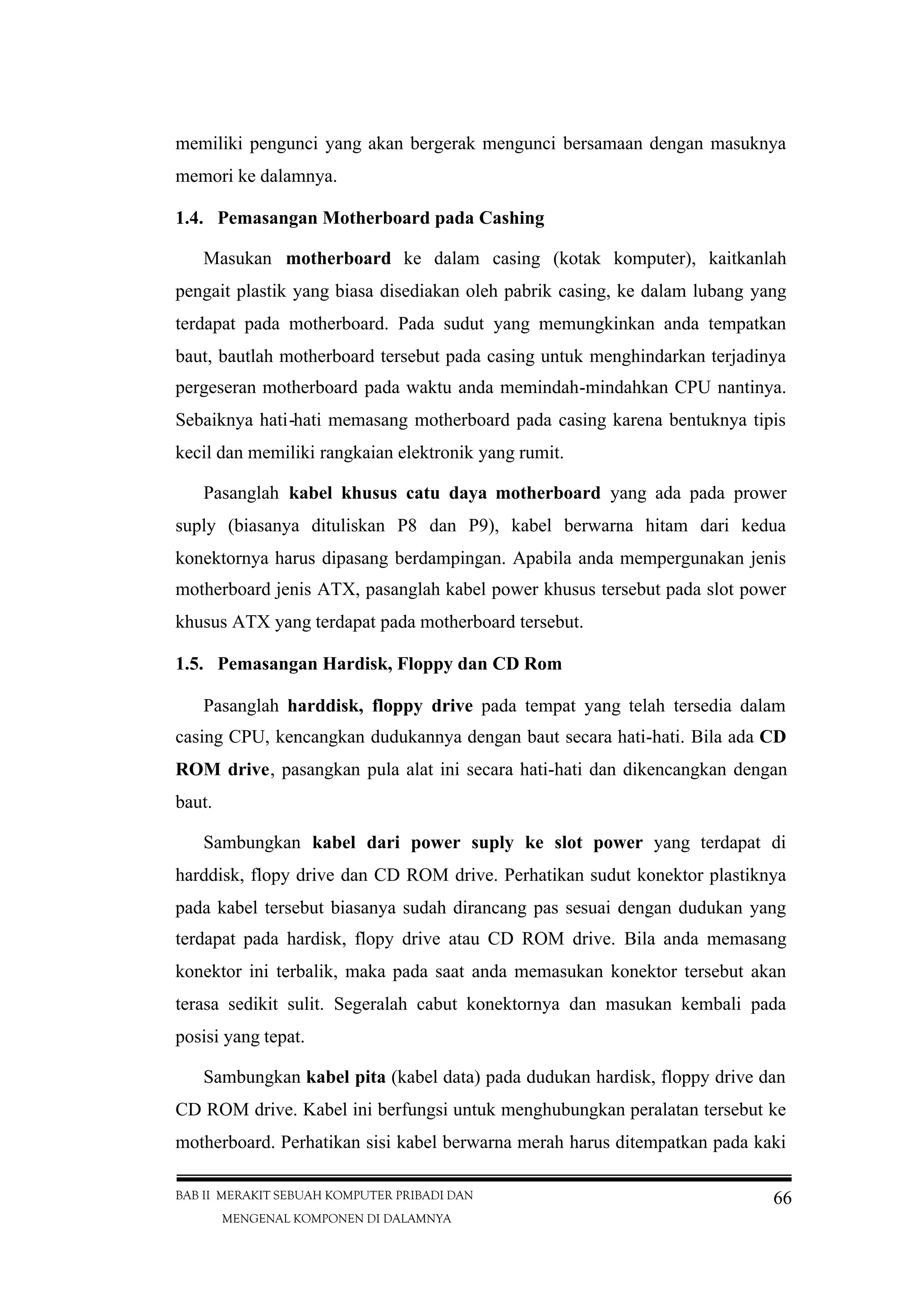 BAB II MERAKIT SEBUAH KOMPUTER PRIBADI DAN
MENGENAL KOMPONEN DI DALAMNYA
66
memiliki pengunci yang akan bergerak mengunci bersamaan dengan masuknya
memori ke dalamnya.
1.4. Pemasangan Motherboard pada Cashing
Masukan motherboard ke dalam casing (kotak komputer), kaitkanlah
pengait plastik yang biasa disediakan oleh pabrik casing, ke dalam lubang yang
terdapat pada motherboard. Pada sudut yang memungkinkan anda tempatkan
baut, bautlah motherboard tersebut pada casing untuk menghindarkan terjadinya
pergeseran motherboard pada waktu anda memindah-mindahkan CPU nantinya.
Sebaiknya hati-hati memasang motherboard pada casing karena bentuknya tipis
kecil dan memiliki rangkaian elektronik yang rumit.
Pasanglah kabel khusus catu daya motherboard yang ada pada prower
suply (biasanya dituliskan P8 dan P9), kabel berwarna hitam dari kedua
konektornya harus dipasang berdampingan. Apabila anda mempergunakan jenis
motherboard jenis ATX, pasanglah kabel power khusus tersebut pada slot power
khusus ATX yang terdapat pada motherboard tersebut.
1.5. Pemasangan Hardisk, Floppy dan CD Rom
Pasanglah harddisk, floppy drive pada tempat yang telah tersedia dalam
casing CPU, kencangkan dudukannya dengan baut secara hati-hati. Bila ada CD
ROM drive, pasangkan pula alat ini secara hati-hati dan dikencangkan dengan
baut.
Sambungkan kabel dari power suply ke slot power yang terdapat di
harddisk, flopy drive dan CD ROM drive. Perhatikan sudut konektor plastiknya
pada kabel tersebut biasanya sudah dirancang pas sesuai dengan dudukan yang
terdapat pada hardisk, flopy drive atau CD ROM drive. Bila anda memasang
konektor ini terbalik, maka pada saat anda memasukan konektor tersebut akan
terasa sedikit sulit. Segeralah cabut konektornya dan masukan kembali pada
posisi yang tepat.
Sambungkan kabel pita (kabel data) pada dudukan hardisk, floppy drive dan
CD ROM drive. Kabel ini berfungsi untuk menghubungkan peralatan tersebut ke
motherboard. Perhatikan sisi kabel berwarna merah harus ditempatkan pada kaki
 