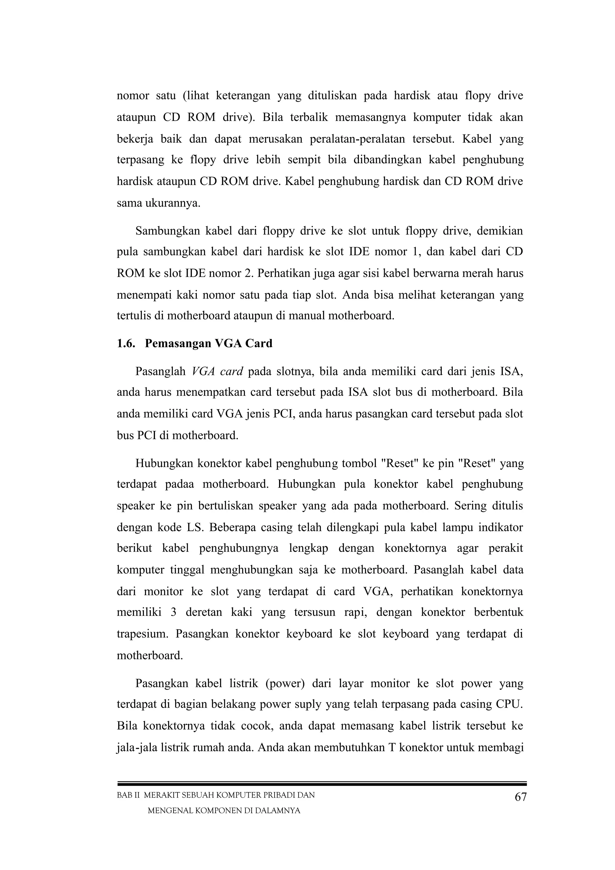 BAB II MERAKIT SEBUAH KOMPUTER PRIBADI DAN
MENGENAL KOMPONEN DI DALAMNYA
67
nomor satu (lihat keterangan yang dituliskan pada hardisk atau flopy drive
ataupun CD ROM drive). Bila terbalik memasangnya komputer tidak akan
bekerja baik dan dapat merusakan peralatan-peralatan tersebut. Kabel yang
terpasang ke flopy drive lebih sempit bila dibandingkan kabel penghubung
hardisk ataupun CD ROM drive. Kabel penghubung hardisk dan CD ROM drive
sama ukurannya.
Sambungkan kabel dari floppy drive ke slot untuk floppy drive, demikian
pula sambungkan kabel dari hardisk ke slot IDE nomor 1, dan kabel dari CD
ROM ke slot IDE nomor 2. Perhatikan juga agar sisi kabel berwarna merah harus
menempati kaki nomor satu pada tiap slot. Anda bisa melihat keterangan yang
tertulis di motherboard ataupun di manual motherboard.
1.6. Pemasangan VGA Card
Pasanglah VGA card pada slotnya, bila anda memiliki card dari jenis ISA,
anda harus menempatkan card tersebut pada ISA slot bus di motherboard. Bila
anda memiliki card VGA jenis PCI, anda harus pasangkan card tersebut pada slot
bus PCI di motherboard.
Hubungkan konektor kabel penghubung tombol "Reset" ke pin "Reset" yang
terdapat padaa motherboard. Hubungkan pula konektor kabel penghubung
speaker ke pin bertuliskan speaker yang ada pada motherboard. Sering ditulis
dengan kode LS. Beberapa casing telah dilengkapi pula kabel lampu indikator
berikut kabel penghubungnya lengkap dengan konektornya agar perakit
komputer tinggal menghubungkan saja ke motherboard. Pasanglah kabel data
dari monitor ke slot yang terdapat di card VGA, perhatikan konektornya
memiliki 3 deretan kaki yang tersusun rapi, dengan konektor berbentuk
trapesium. Pasangkan konektor keyboard ke slot keyboard yang terdapat di
motherboard.
Pasangkan kabel listrik (power) dari layar monitor ke slot power yang
terdapat di bagian belakang power suply yang telah terpasang pada casing CPU.
Bila konektornya tidak cocok, anda dapat memasang kabel listrik tersebut ke
jala-jala listrik rumah anda. Anda akan membutuhkan T konektor untuk membagi
 