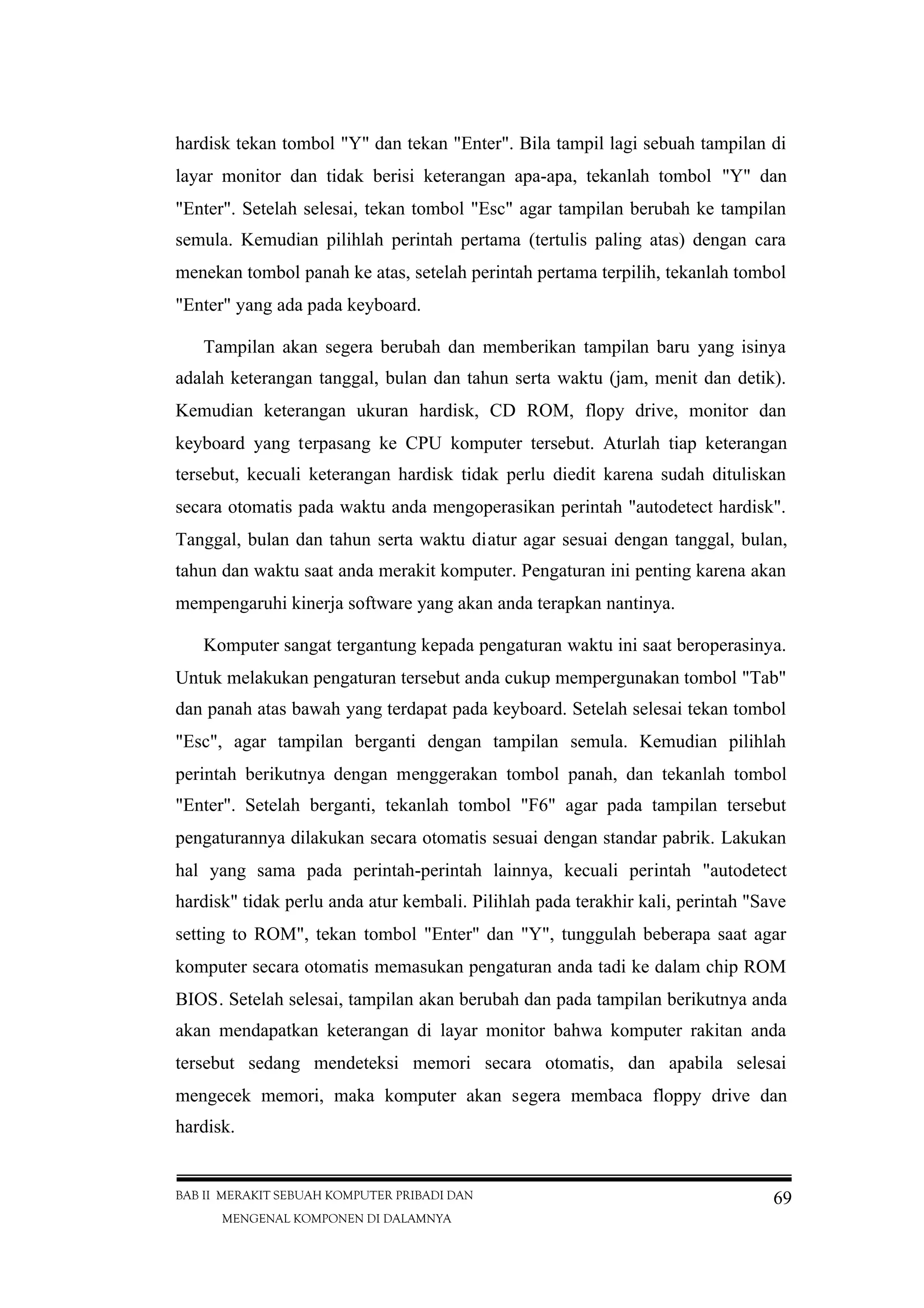 BAB II MERAKIT SEBUAH KOMPUTER PRIBADI DAN
MENGENAL KOMPONEN DI DALAMNYA
69
hardisk tekan tombol "Y" dan tekan "Enter". Bila tampil lagi sebuah tampilan di
layar monitor dan tidak berisi keterangan apa-apa, tekanlah tombol "Y" dan
"Enter". Setelah selesai, tekan tombol "Esc" agar tampilan berubah ke tampilan
semula. Kemudian pilihlah perintah pertama (tertulis paling atas) dengan cara
menekan tombol panah ke atas, setelah perintah pertama terpilih, tekanlah tombol
"Enter" yang ada pada keyboard.
Tampilan akan segera berubah dan memberikan tampilan baru yang isinya
adalah keterangan tanggal, bulan dan tahun serta waktu (jam, menit dan detik).
Kemudian keterangan ukuran hardisk, CD ROM, flopy drive, monitor dan
keyboard yang terpasang ke CPU komputer tersebut. Aturlah tiap keterangan
tersebut, kecuali keterangan hardisk tidak perlu diedit karena sudah dituliskan
secara otomatis pada waktu anda mengoperasikan perintah "autodetect hardisk".
Tanggal, bulan dan tahun serta waktu diatur agar sesuai dengan tanggal, bulan,
tahun dan waktu saat anda merakit komputer. Pengaturan ini penting karena akan
mempengaruhi kinerja software yang akan anda terapkan nantinya.
Komputer sangat tergantung kepada pengaturan waktu ini saat beroperasinya.
Untuk melakukan pengaturan tersebut anda cukup mempergunakan tombol "Tab"
dan panah atas bawah yang terdapat pada keyboard. Setelah selesai tekan tombol
"Esc", agar tampilan berganti dengan tampilan semula. Kemudian pilihlah
perintah berikutnya dengan menggerakan tombol panah, dan tekanlah tombol
"Enter". Setelah berganti, tekanlah tombol "F6" agar pada tampilan tersebut
pengaturannya dilakukan secara otomatis sesuai dengan standar pabrik. Lakukan
hal yang sama pada perintah-perintah lainnya, kecuali perintah "autodetect
hardisk" tidak perlu anda atur kembali. Pilihlah pada terakhir kali, perintah "Save
setting to ROM", tekan tombol "Enter" dan "Y", tunggulah beberapa saat agar
komputer secara otomatis memasukan pengaturan anda tadi ke dalam chip ROM
BIOS. Setelah selesai, tampilan akan berubah dan pada tampilan berikutnya anda
akan mendapatkan keterangan di layar monitor bahwa komputer rakitan anda
tersebut sedang mendeteksi memori secara otomatis, dan apabila selesai
mengecek memori, maka komputer akan segera membaca floppy drive dan
hardisk.
 