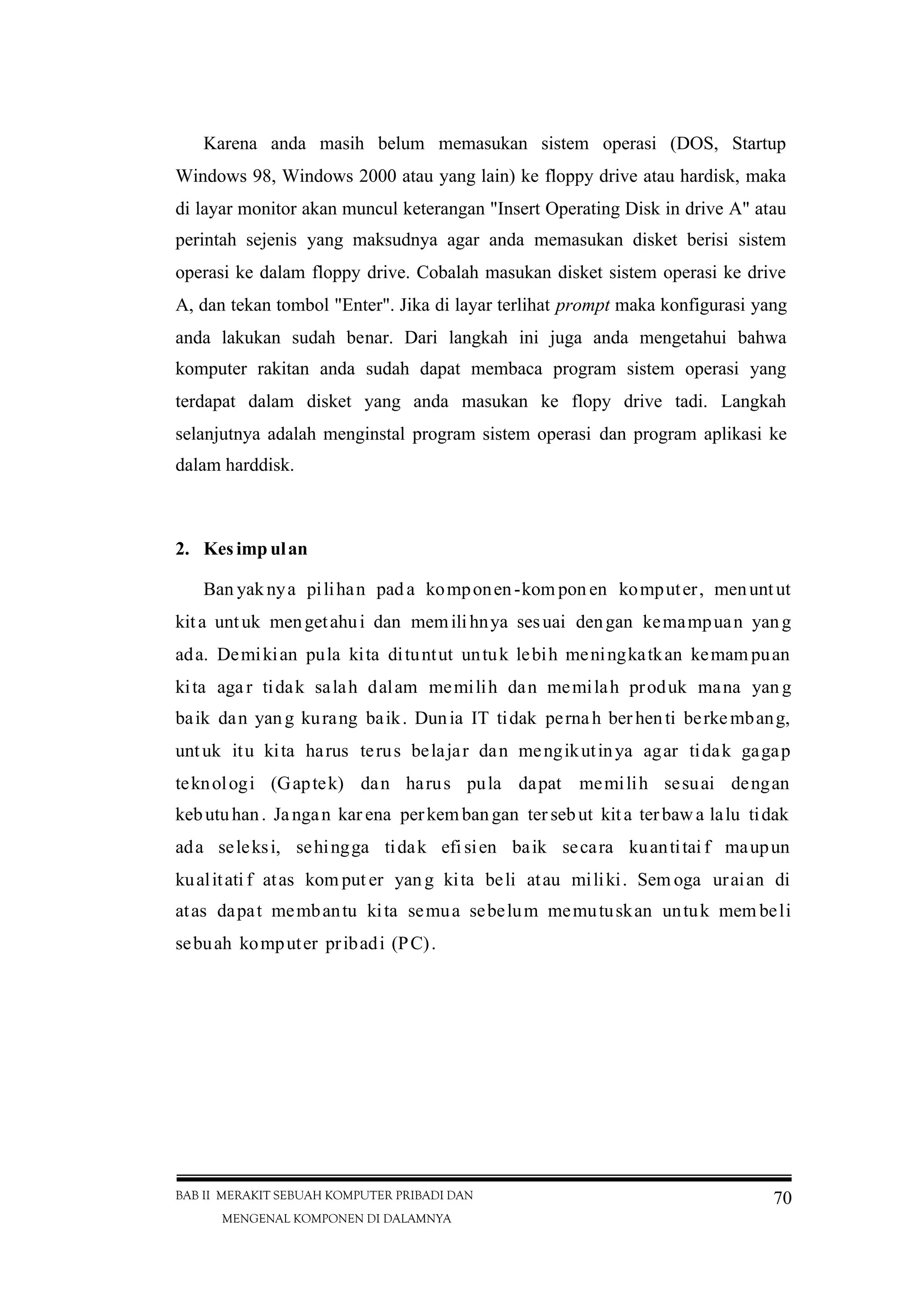 BAB II MERAKIT SEBUAH KOMPUTER PRIBADI DAN
MENGENAL KOMPONEN DI DALAMNYA
70
Karena anda masih belum memasukan sistem operasi (DOS, Startup
Windows 98, Windows 2000 atau yang lain) ke floppy drive atau hardisk, maka
di layar monitor akan muncul keterangan "Insert Operating Disk in drive A" atau
perintah sejenis yang maksudnya agar anda memasukan disket berisi sistem
operasi ke dalam floppy drive. Cobalah masukan disket sistem operasi ke drive
A, dan tekan tombol "Enter". Jika di layar terlihat prompt maka konfigurasi yang
anda lakukan sudah benar. Dari langkah ini juga anda mengetahui bahwa
komputer rakitan anda sudah dapat membaca program sistem operasi yang
terdapat dalam disket yang anda masukan ke flopy drive tadi. Langkah
selanjutnya adalah menginstal program sistem operasi dan program aplikasi ke
dalam harddisk.
2. Kes imp ulan
Ban yaknya pilihan pad a komponen-kom pon en komputer, menuntut
kita untuk mengetahui dan memilihnya sesuai dengan kemampuan yang
ada. Demikian pula kita dituntut untuk lebih meningkatkan kemam puan
kita aga r tidak salah dalam memilih dan memilah produk mana yan g
baik dan yang kurang baik. Dunia IT tidak pernah ber henti berkembang,
untuk itu kita harus terus belajar dan mengikutinya agar tidak gagap
teknologi (Gaptek) dan harus pula dapat memilih sesuai dengan
kebutuhan. Jangan kar ena perkem bangan ter sebut kita terbawa lalu tidak
ada seleksi, sehingga tidak efi sien baik secara kuantitai f maupun
kualitati f atas kom put er yang kita beli atau miliki. Sem oga uraian di
atas dapat membantu kita semua sebelum memutuskan untuk mem beli
sebuah komputer pribadi (PC).
 