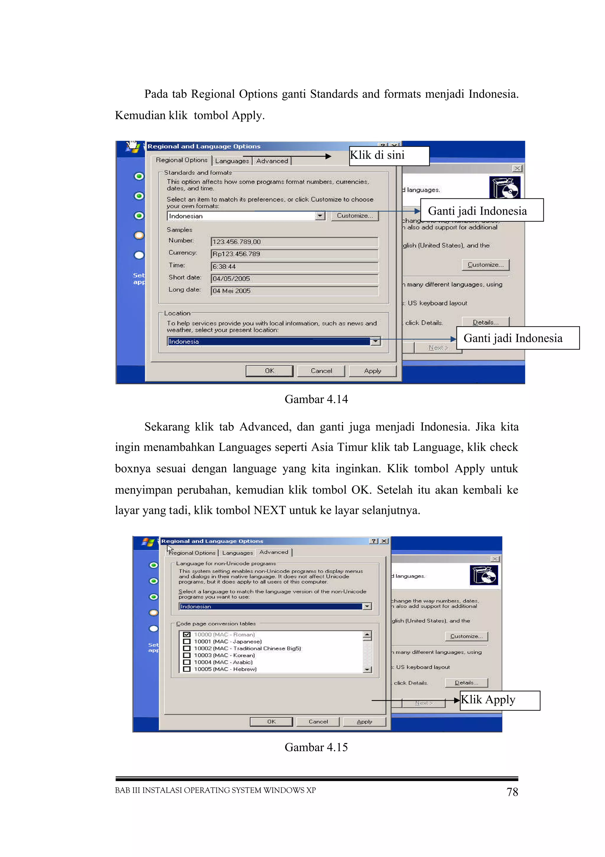 BAB III INSTALASI OPERATING SYSTEM WINDOWS XP 78
Pada tab Regional Options ganti Standards and formats menjadi Indonesia.
Kemudian klik tombol Apply.
Gambar 4.14
Sekarang klik tab Advanced, dan ganti juga menjadi Indonesia. Jika kita
ingin menambahkan Languages seperti Asia Timur klik tab Language, klik check
boxnya sesuai dengan language yang kita inginkan. Klik tombol Apply untuk
menyimpan perubahan, kemudian klik tombol OK. Setelah itu akan kembali ke
layar yang tadi, klik tombol NEXT untuk ke layar selanjutnya.
Gambar 4.15
Klik Apply
Klik di sini
Ganti jadi Indonesia
Ganti jadi Indonesia
 