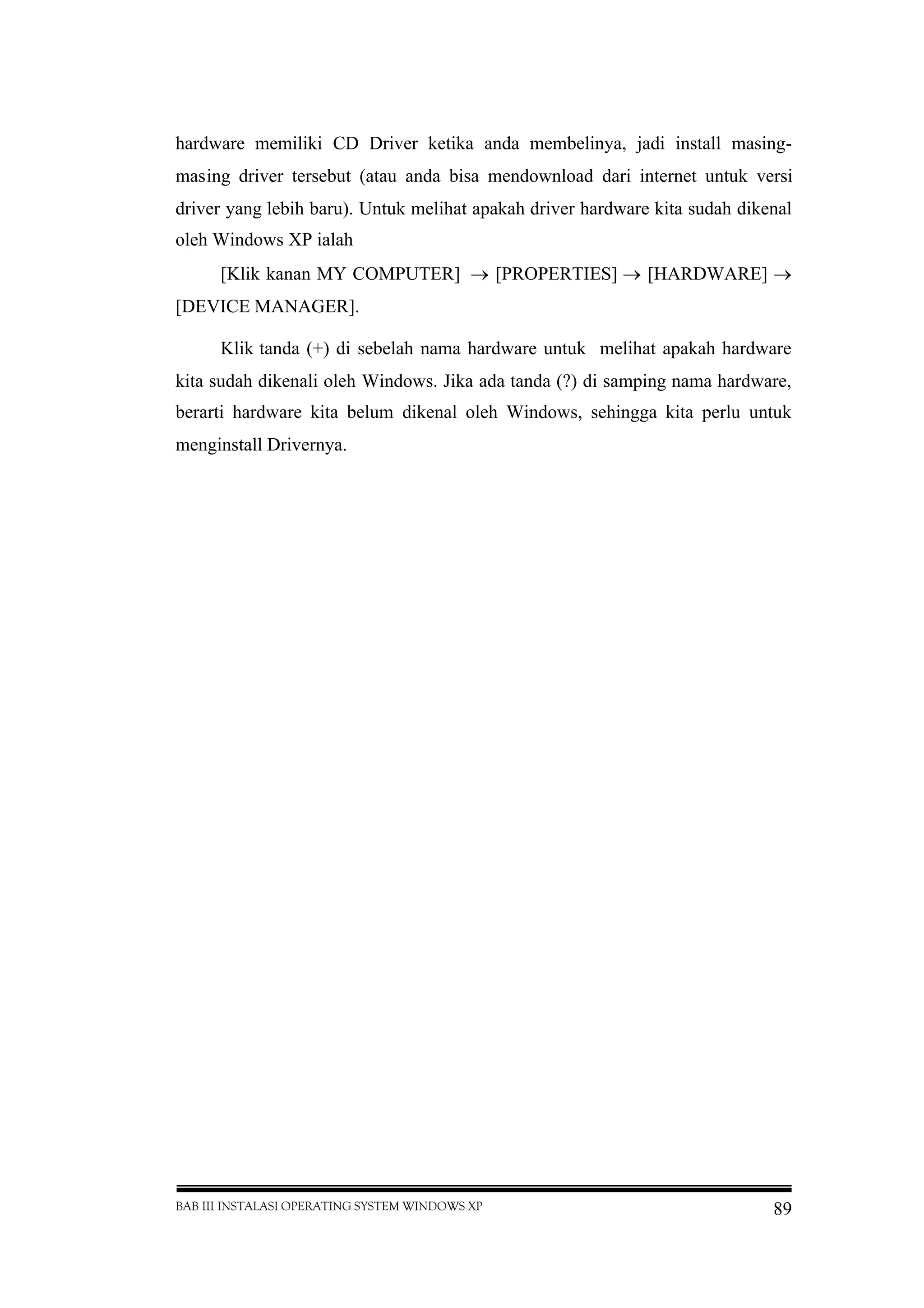 BAB III INSTALASI OPERATING SYSTEM WINDOWS XP 89
hardware memiliki CD Driver ketika anda membelinya, jadi install masing-
masing driver tersebut (atau anda bisa mendownload dari internet untuk versi
driver yang lebih baru). Untuk melihat apakah driver hardware kita sudah dikenal
oleh Windows XP ialah
[Klik kanan MY COMPUTER]  [PROPERTIES]  [HARDWARE] 
[DEVICE MANAGER].
Klik tanda (+) di sebelah nama hardware untuk melihat apakah hardware
kita sudah dikenali oleh Windows. Jika ada tanda (?) di samping nama hardware,
berarti hardware kita belum dikenal oleh Windows, sehingga kita perlu untuk
menginstall Drivernya.
 