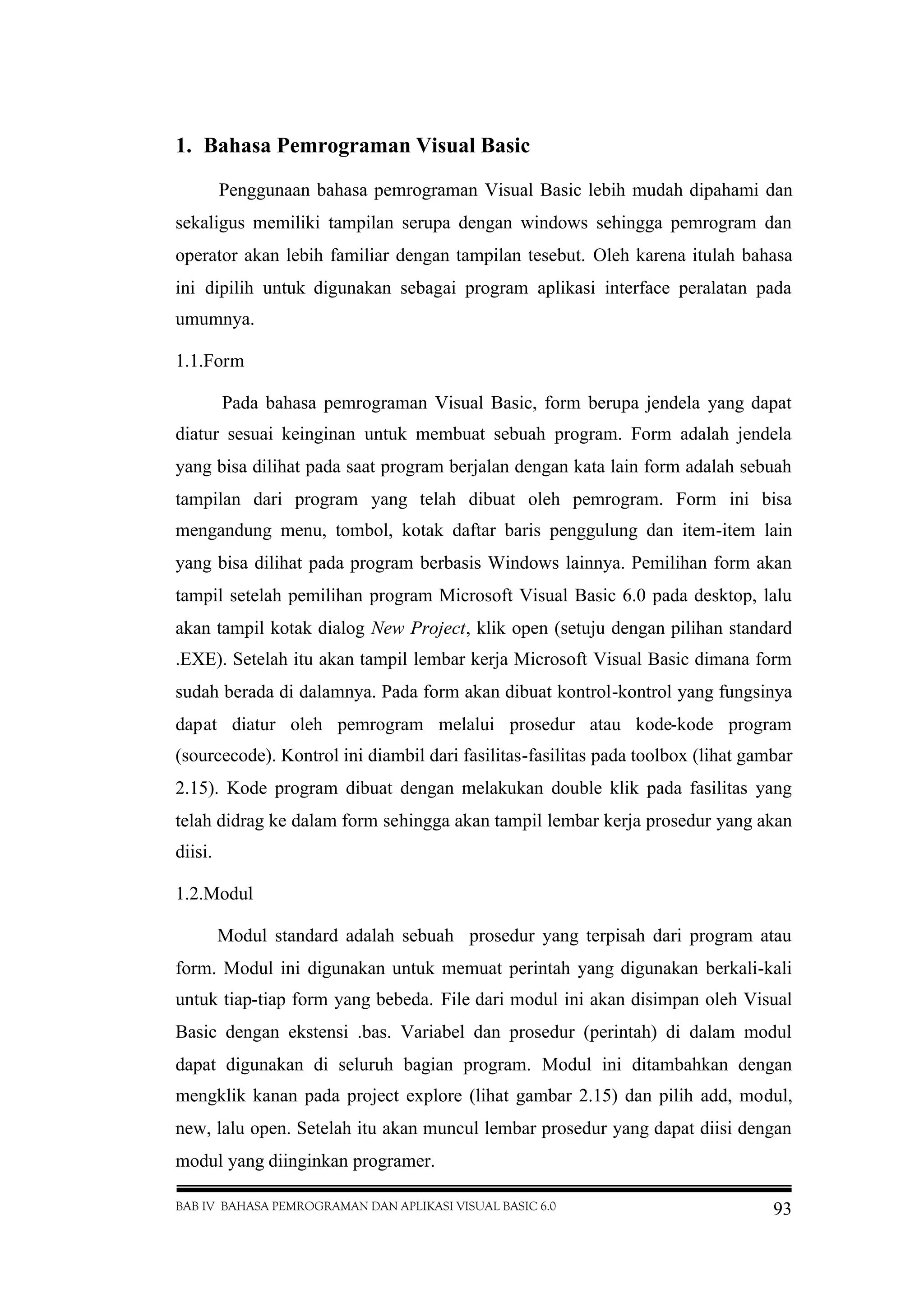BAB IV BAHASA PEMROGRAMAN DAN APLIKASI VISUAL BASIC 6.0 93
1. Bahasa Pemrograman Visual Basic
Penggunaan bahasa pemrograman Visual Basic lebih mudah dipahami dan
sekaligus memiliki tampilan serupa dengan windows sehingga pemrogram dan
operator akan lebih familiar dengan tampilan tesebut. Oleh karena itulah bahasa
ini dipilih untuk digunakan sebagai program aplikasi interface peralatan pada
umumnya.
1.1.Form
Pada bahasa pemrograman Visual Basic, form berupa jendela yang dapat
diatur sesuai keinginan untuk membuat sebuah program. Form adalah jendela
yang bisa dilihat pada saat program berjalan dengan kata lain form adalah sebuah
tampilan dari program yang telah dibuat oleh pemrogram. Form ini bisa
mengandung menu, tombol, kotak daftar baris penggulung dan item-item lain
yang bisa dilihat pada program berbasis Windows lainnya. Pemilihan form akan
tampil setelah pemilihan program Microsoft Visual Basic 6.0 pada desktop, lalu
akan tampil kotak dialog New Project, klik open (setuju dengan pilihan standard
.EXE). Setelah itu akan tampil lembar kerja Microsoft Visual Basic dimana form
sudah berada di dalamnya. Pada form akan dibuat kontrol-kontrol yang fungsinya
dapat diatur oleh pemrogram melalui prosedur atau kode-kode program
(sourcecode). Kontrol ini diambil dari fasilitas-fasilitas pada toolbox (lihat gambar
2.15). Kode program dibuat dengan melakukan double klik pada fasilitas yang
telah didrag ke dalam form sehingga akan tampil lembar kerja prosedur yang akan
diisi.
1.2.Modul
Modul standard adalah sebuah prosedur yang terpisah dari program atau
form. Modul ini digunakan untuk memuat perintah yang digunakan berkali-kali
untuk tiap-tiap form yang bebeda. File dari modul ini akan disimpan oleh Visual
Basic dengan ekstensi .bas. Variabel dan prosedur (perintah) di dalam modul
dapat digunakan di seluruh bagian program. Modul ini ditambahkan dengan
mengklik kanan pada project explore (lihat gambar 2.15) dan pilih add, modul,
new, lalu open. Setelah itu akan muncul lembar prosedur yang dapat diisi dengan
modul yang diinginkan programer.
 