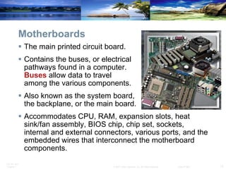 Motherboards The main printed circuit board. Contains the buses, or electrical  pathways found in a computer.  Buses  allow data to travel  among the various components.  Also known as the system board,  the backplane, or the main board. Accommodates CPU, RAM, expansion slots, heat sink/fan assembly, BIOS chip, chip set, sockets, internal and external connectors, various ports, and the embedded wires that interconnect the motherboard components. 