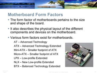 Motherboard Form Factors The form factor of motherboards pertains to the size and shape of the board.  It also describes the physical layout of the different components and devices on the motherboard.  Various form factors exist for motherboards. AT – Advanced Technology ATX – Advanced Technology Extended Mini-ATX – Smaller footprint of ATX Micro-ATX – Smaller footprint of ATX LPX – Low-profile Extended NLX – New Low-profile Extended BTX – Balanced Technology Extended 