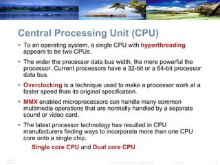 Central Processing Unit (CPU) To an operating system, a single CPU with  hyperthreading  appears to be two CPUs. The wider the processor data bus width, the more powerful the processor. Current processors have a 32-bit or a 64-bit processor data bus. Overclocking  is a technique used to make a processor work at a faster speed than its original specification. MMX  enabled microprocessors can handle many common multimedia operations that are normally handled by a separate sound or video card. The latest processor technology has resulted in CPU manufacturers finding ways to incorporate more than one CPU core onto a single chip. Single core CPU  and  Dual core CPU 