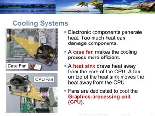 Cooling Systems Electronic components generate heat. Too much heat can damage components. A  case fan  makes the cooling process more efficient. A  heat sink  draws heat away from the core of the CPU. A fan on top of the heat sink moves the heat away from the CPU.  Fans are dedicated to cool the  Graphics-processing unit (GPU) . Case Fan CPU Fan 