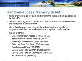 Random-access Memory (RAM) Temporary storage for data and programs that are being accessed by the CPU Volatile memory, which means that the contents are erased when the computer is powered off More RAM means more capacity to hold and process large programs and files, as well as enhance system performance. Types of RAM: Dynamic Random Access Memory (DRAM) Static Random Access Memory (SRAM) Fast Page Mode DRAM (FPM Memory) Extended Data Out RAM (EDO Memory) Synchronous DRAM (SDRAM) Double Data Rate SDRAM (DDR SDRAM) Double Data Rate 2 SDRAM (DDR2 SDRAM) RAMBus DRAM (RDRAM) 