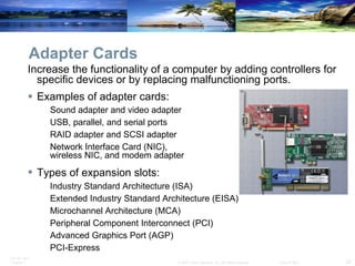Adapter Cards Increase the functionality of a computer by adding controllers for specific devices or by replacing malfunctioning ports.  Examples of adapter cards: Sound adapter and video adapter USB, parallel, and serial ports RAID adapter and SCSI adapter Network Interface Card (NIC),  wireless NIC, and modem adapter Types of expansion slots:   Industry Standard Architecture (ISA)  Extended Industry Standard Architecture (EISA) Microchannel Architecture (MCA) Peripheral Component Interconnect (PCI)  Advanced Graphics Port (AGP)  PCI-Express 