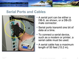 Serial Ports and Cables A serial port can be either a DB-9, as shown, or a DB-25 male connector.  Serial ports transmit one bit of data at a time.  To connect a serial device, such as a modem or printer, a serial cable must be used.  A serial cable has a maximum length of 50 feet (15.2 m). 