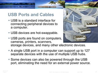 USB Ports and Cables USB is a standard interface for  connecting peripheral devices to  a computer. USB devices are hot-swappable. USB ports are found on computers,  cameras, printers, scanners,  storage devices, and many other electronic devices. A single USB port in a computer can support up to 127 separate devices with the use of multiple USB hubs. Some devices can also be powered through the USB port, eliminating the need for an external power source. 