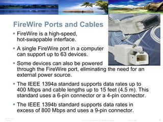 FireWire Ports and Cables FireWire is a high-speed,  hot-swappable interface. A single FireWire port in a computer  can support up to 63 devices.  Some devices can also be powered  through the FireWire port, eliminating the need for an external power source. The IEEE 1394a standard supports data rates up to 400 Mbps and cable lengths up to 15 feet (4.5 m). This standard uses a 6-pin connector or a 4-pin connector.  The IEEE 1394b standard supports data rates in excess of 800 Mbps and uses a 9-pin connector.  