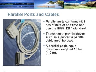 Parallel Ports and Cables Parallel ports can transmit 8 bits of data at one time and use the IEEE 1284 standard.  To connect a parallel device, such as a printer, a parallel cable must be used.  A parallel cable has a maximum length of 15 feet (4.5 m). 