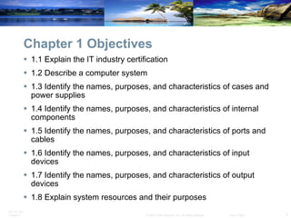 Chapter 1 Objectives 1.1 Explain the IT industry certification 1.2 Describe a computer system 1.3 Identify the names, purposes, and characteristics of cases and power supplies  1.4 Identify the names, purposes, and characteristics of internal components  1.5 Identify the names, purposes, and characteristics of ports and cables  1.6 Identify the names, purposes, and characteristics of input devices  1.7 Identify the names, purposes, and characteristics of output devices  1.8 Explain system resources and their purposes 