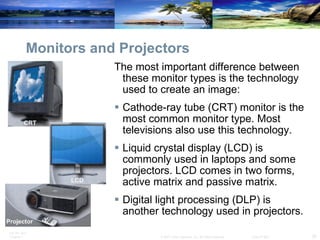 Monitors and Projectors The most important difference between these monitor types is the technology used to create an image: Cathode-ray tube (CRT) monitor is the most common monitor type. Most televisions also use this technology.  Liquid crystal display (LCD) is commonly used in laptops and some projectors. LCD comes in two forms, active matrix and passive matrix.  Digital light processing (DLP) is another technology used in projectors.  