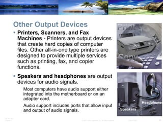 Other Output Devices Printers, Scanners, and Fax Machines  - Printers are output devices that create hard copies of computer files. Other all-in-one type printers are designed to provide multiple services such as printing, fax, and copier functions. Speakers and headphones  are output devices for audio signals.  Most computers have audio support either integrated into the motherboard or on an adapter card.  Audio support includes ports that allow input and output of audio signals.  Speakers Headphones 