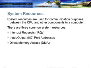 System Resources System resources are used for communication purposes between the CPU and other components in a computer.  There are three common system resources: Interrupt Requests (IRQs)  Input/Output (I/O) Port Addresses  Direct Memory Access (DMA)  