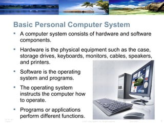 Basic Personal Computer System A computer system consists of hardware and software components. Hardware is the physical equipment such as the case, storage drives, keyboards, monitors, cables, speakers, and printers. Software is the operating  system and programs. The operating system  instructs the computer how  to operate. Programs or applications  perform different functions. 