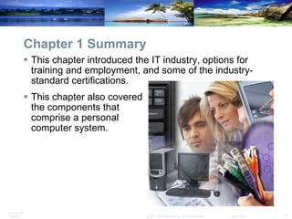 Chapter 1 Summary This chapter introduced the IT industry, options for training and employment, and some of the industry-standard certifications.  This chapter also covered  the components that  comprise a personal  computer system. 