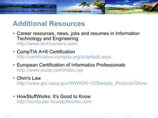 Additional Resources Career resources, news, jobs and resumes in Information Technology and Engineering  http://www.techcareers.com/   CompTIA A+® Certification  http://certification.comptia.org/a/default.aspx   European Certification of Informatics Professionals  http://www.eucip.com/index.jsp   Ohm's Law  http://www.grc.nasa.gov/WWW/K-12/Sample_Projects/Ohms_Law/ohmslaw.html   HowStuffWorks: It's Good to Know  http://computer.howstuffworks.com   
