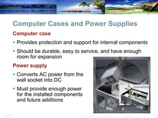 Computer Cases and Power Supplies Computer case Provides protection and support for internal components Should be durable, easy to service, and have enough room for expansion Power supply  Converts AC power from the  wall socket into DC Must provide enough power  for the installed components  and future additions 