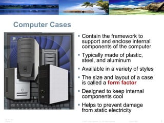 Computer Cases Contain the framework to support and enclose internal components of the computer Typically made of plastic, steel, and aluminum Available in a variety of styles The size and layout of a case is called a  form factor Designed to keep internal components cool Helps to prevent damage from static electricity 