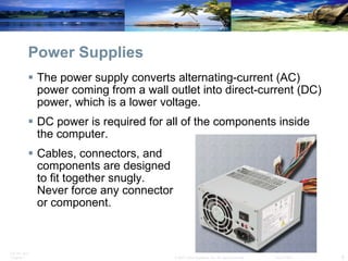 Power Supplies The power supply converts alternating-current (AC) power coming from a wall outlet into direct-current (DC) power, which is a lower voltage.  DC power is required for all of the components inside the computer.  Cables, connectors, and  components are designed  to fit together snugly.  Never force any connector  or component. 